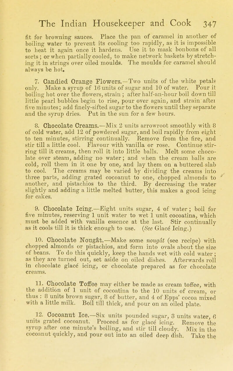 fit for browning sauces. Place the pan of caramel in another of boiling water to prevent its cooling too rapidly, as it is impossible to beat it again once it hardens. Use it to mask bonbons of all sorts ; or when partially cooled, to make network baskets by stretch- ing it in strings over oiled moulds. The moulds for caramel should always be hot. 7. Candied Orange Flowers.—Two units of the white petals only. Make a syrup of 16 units of sugar and 10 of water. Pour it boiling hot over the flowers, strain ; after half-an-hour boil down till little pearl bubbles begin to rise, pour over again, and strain aftei five minutes; add finely-sifted sugar to the flowers until they separate and the syrup dries. Put in the sun for a few hours. 8. Chocolate Creams.—Mix 2 units arrowroot smoothly with 8 of cold water, add 12 of powdered sugar, and boil rapidly from eight to ten minutes, stirring continually. Remove from the fire, and stir till a little cool. Flavour with vanilla or rose. Continue stir- ring till it creams, then roll it into little balls. Melt some choco- late over steam, adding no water; and when the cream balls are cold, roll them in it one by one, and lay them on a buttered slab to cool. The creams may be varied by dividing the creams into three parts, adding grated cocoanut to one, chopped almonds to another, and pistachios to the third. By decreasing the water slightly and adding a little melted butter, this makes a good icing for cakes. 9. Chocolate Icing.—Eight units sugar, 4 of water ; boil for five minutes, reserving 1 unit water to wet 1 unit cocoatina, which must be added with vanilla essence at the last. Stir continually as it cools till it is thick enough to use. (See Glace Icing.) 10. Chocolate Nought.—Make some nougat (see recipe) with chopped almonds or pistachios, and form into ovals about the size of beans. To do this quickly, keep the hands wet with cold water; as they are turned out, set aside on oiled dishes. Afterwards roll in chocolate glace icing, or chocolate prepared as for chocolate creams. 11. Chocolate Toffee may either be made as cream toffee, with the addition of 1 unit of cocoatina to the 10 units of cream, or thus : 8 units brown sugar, 8 of butter, and 4 of Epps’ cocoa mixed with a little milk. Boil till thick, .and pour on an oiled plate. 12. Cocoanut Ice.—Six units pounded sugar, 3 units water, 6 units grated cocoanut. Proceed as for glace icing. Remove the syrup after one minute’s boiling, and stir till cloudy. Mix in the cocoanut quickly, and pour out into an oiled deep dish. Take the