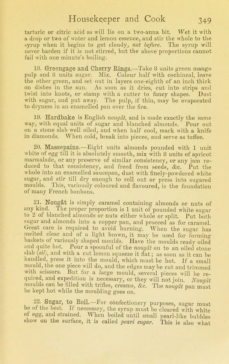 tartaric or citric acid as will lie on a two-anna bit. Wet it with a drop or two of water and lemon essence, and stir the whole to the syrup when it begins to get cloudy, not before. The syrup will never harden if it is not stirred, but tbe above proportions cannot fail with oue minute’s boiling. 18. Greengage and Cherry Bings.—Take 8 units green mango pulp and 8 units sugar. Mix. Colour half with cochineal, leave the other green, and set out in layers one-eighth of an inch thick on dishes in the sun. As soon as it dries, cut into strips and twist into knots, or stamp with a cutter to fancy shapes. Dust with sugar, and put away. The pulp, if thin, may be evaporated to dryness in an enamelled pan over the fire. 19. Hardbake is English nougat, and is made exactly the same way, with equal units of sugar and blanched almonds. Pour out on a stone slab well oiled, and when half cool, mark with a knife in diamonds. When cold, break into pieces, and serve as tofl’ee. 20. Massepains.—Eight units almonds pounded with 1 unit white of egg till it is absolutely smooth, mix with 8 units of apricot marmalade, or any preserve of similar consistency, or any jam re- duced to that consistency, and freed from seeds, &c. Put the whole into an enamelled saucepan, dust with finely-powdered white sugar, and stir till dry enough to roll out or press into sugared moulds. This, variously coloured and flavoured, is the foundation of many French bonbons. 21. Nougat is simply caramel containing almonds or nuts of any kind. The proper proportion is 1 unit of pounded white sugar to 2 of blanched almonds or nuts either whole or split. Put both sugar and almonds into a copper pan, and proceed as for caramel. Great care is required to avoid burning. When the sugar has melted clear and of a light brown, it may be used for forming baskets of variously shaped moulds. Have the moulds ready oiled and quite hot. Pour a spoonful of the nougat on to an oiled stone slab (siP), and with a cut lemon squeeze it flat; as soon as it can be handled, press it into the mould, which must be hot. If a small mould, the one piece will do, and the edges may be cut and trimmed with scissors. But for a large mould, several pieces will be re- quired, and expedition is necessary, or they will not join. Nougat moulds can be filled with trifles, creams, &c. The nougat pan must be kept hot while the moulding goes on. 22. Sugar, to Boil.—For confectionery purposes, sugar must be of the best. If necessary, the syrup must be cleared with white of egg, and strained. When boiled until small pearl-like bubbles show on the surface, it is called pearl sugar. This is also what