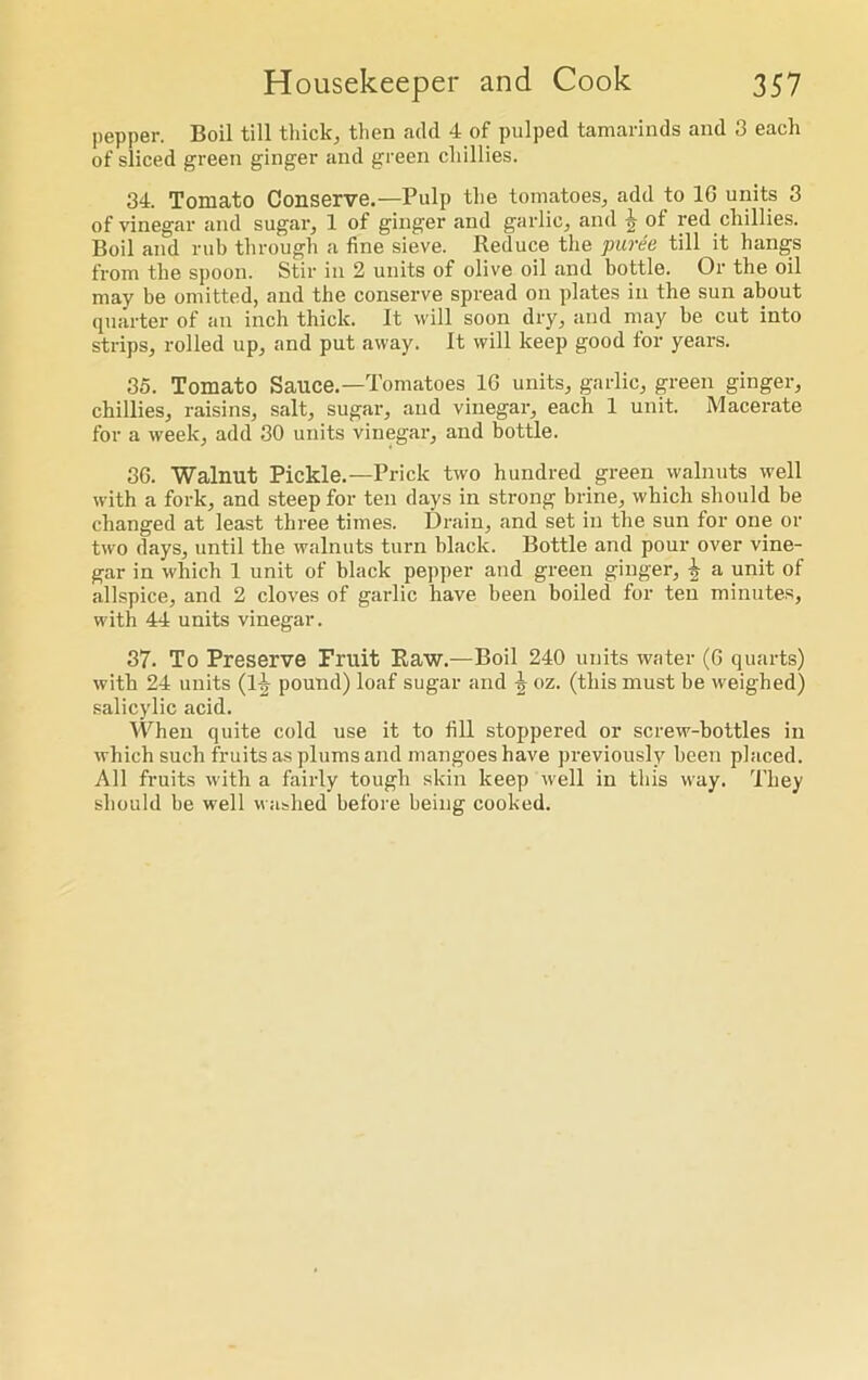 pepper. Boil till thick, then add 4 of pulped tamarinds and 3 each of sliced green ginger and green chillies. 34. Tomato Conserve.—Pulp the tomatoes, add to 10 units 3 of vinegar and sugar, 1 of ginger and garlic, and -h of red chillies. Boil and rub through a fine sieve. Reduce the puree till it hangs from the spoon. Stir in 2 units of olive oil and bottle. Or the oil may be omitted, and the conserve spread on plates in the sun about quarter of an inch thick. It will soon dry, and may be cut into strips, rolled up, and put away. It will keep good for years. 35. Tomato Sauce.—Tomatoes 16 units, garlic, green ginger, chillies, raisins, salt, sugar, and vinegar, each 1 unit. Macerate for a week, add 30 units vinegar, and bottle. 36. Walnut Pickle.—Prick two hundred green walnuts well with a fork, and steep for ten days in strong brine, which should be changed at least three times. Drain, and set in the sun for one or two days, until the walnuts turn black. Bottle and pour over vine- gar in which 1 unit of black pepper and green ginger, £ a unit of allspice, and 2 cloves of garlic have been boiled for ten minutes, with 44 units vinegar. 37. To Preserve Fruit Raw.—Boil 240 units water (6 quarts) with 24 units (1^ pound) loaf sugar and \ oz. (this must be weighed) salicylic acid. When quite cold use it to fill stoppered or screw-bottles in which such fruits as plums and mangoes have previously been placed. All fruits with a fairly tough skin keep well in this way. They should be well washed before being cooked.