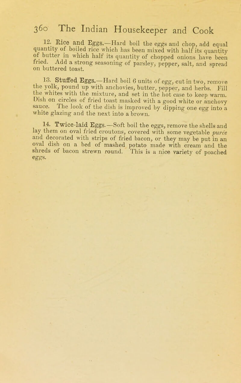 12. Rice and Eggs.—Hard boil the eggs and chop, add equal quantity of boiled rice which has been mixed with half its quantity of butter in which half its quantity of chopped onions have been fried. Add a strong seasoning of parsley, pepper, salt, and spread on buttered toast. 13. Stuffed Eggs.—Hard boil 6 units of egg, cut in two, remove the yolk, pound up with anchovies, butter, pepper, and herbs. Fill the whites with the mixture, and set in the hot case to keep warm. Dish on circles of fried toast masked with a good white or anchovy sauce. I he look of the dish is improved by dipping one egg into a white glazing and the next into a brown. 14. Twice-laid Eggs.—Soft boil the eggs, remove the shells and lay them on oval fried croutons, covered with some vegetable puree and decorated with strips of fried bacon, or they may be put in an oval dish on a bed of mashed potato made with cream and the shreds of bacon strewn round. This is a nice variety of poached eggs.