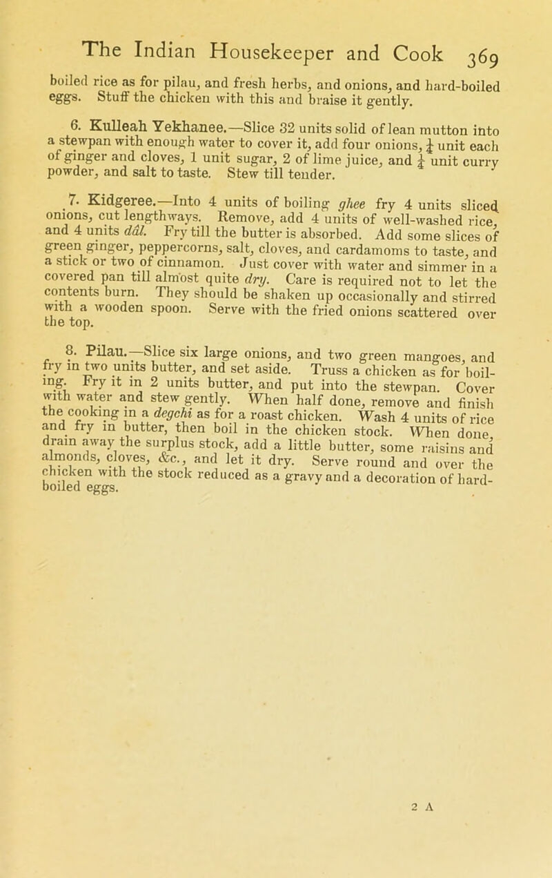 boiled rice as for pilau, and fresh herbs, and onions, and hard-boiled Stuff the chicken with this and braise it gently. 6. Kulleah Yekhanee.—Slice 32 units solid of lean mutton into a stewpan with enough water to cover it, add four onions, J unit each ot gingei and cloves, 1 unit sugar, 2 of lime juice, and 4 unit curry powder, and salt to taste. Stew till tender. 7. Kidgeree.—Into 4 units of boiling ghee fry 4 units sliced, onions, cut lengthways. Remove, add 4 units of well-washed rice and 4 units dal. Fry till the butter is absorbed. Add some slices of green ginger, peppercorns, salt, cloves, and cardamoms to taste, and a stick or two of cinnamon. Just cover with water and simmer in a covered pan till almost quite dry. Care is required not to let the contents burn. They should be shaken up occasionally and stirred with a wooden spoon. Serve with the fried onions scattered over the top. 8. Pilau. _ Slice six large onions, and two green mangoes, and fiy in two units butter, and set aside. Truss a chicken as for boil- ing Fry it in 2 units butter, and put into the stewpan. Cover with water and stew gently. When half done, remove and finish the cooking in a degchi as for a roast chicken. Wash 4 units of rice and fry in butter, then boil in the chicken stock. When done drain away the surplus stock, add a little butter, some raisins and almonds, cloves, &c., and let it dry. Serve round and over the chicken with the stock reduced as a gravy and a decoration of hard- boiled eggs. 2 A