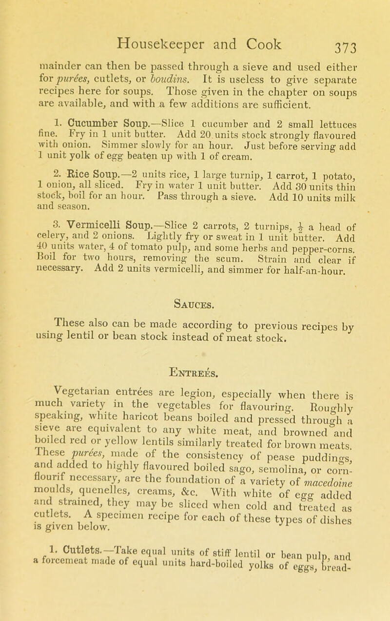 mainder can then be passed through a sieve and used either tor purees, cutlets, or boudins. It is useless to give separate recipes here tor soups. Those given in the chapter on soups are available, and with a few additions are sufficient. 1. Cucumber Soup.—Slice 1 cucumber and 2 small lettuces fine. Fry in 1 unit butter. Add 20 units stock strongly flavoured with onion. Simmer slowly for an hour. Just before serving add 1 unit yolk of egg beaten up with 1 of cream. 2. Rice Soup.—2 units rice, 1 large turnip, 1 carrot, 1 potato, 1 onion, all sliced. Fry in water 1 unit butter. Add SO units thin stock, boil for an hour. Pass through a sieve. Add 10 units milk and season. 3. Vermicelli Soup.—Slice 2 carrots, 2 turnips, i a head of celery, and 2 onions. Lightly fry or sweat in 1 unit butter. Add 40 units water, 4 of tomato pulp, and some herbs and pepper-corns. Boil for two hours, removing the scum. Strain and clear if necessary. Add 2 units vermicelli, and simmer for half-an-hour. Sauces. These also can be made according to previous recipes by using lentil or bean stock instead of meat stock. Entrees. Vegetarian entrees are legion, especially when there is much variety in the vegetables for flavouring. Roughly speaking, white haricot beans boiled and pressed thromdi a sieve are equivalent to any white meat, and browned and boded red or yellow lentils similarly treated for brown meats These purees, made of the consistency of pease puddings, and added to highly flavoured boiled sago, semolina, or corn- flounf necessary, are the foundation of a variety of macedoine moulds, quenelles, creams, &c. With white of ego- added and strained, they may be sliced when cold and treated as cutlets. A specimen recipe for each of these types of dishes is given below. 1 1. Cutlets.—Take equal units of stiff lentil or bean pulp and a forcemeat made of equal units hard-boiled yolks of eggs, tread-