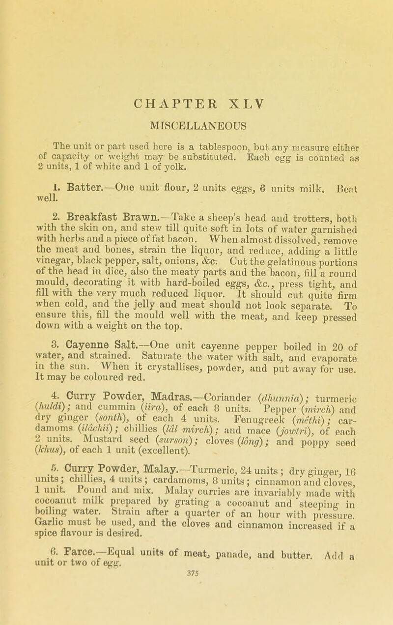 MISCELLANEOUS The unit or part used here is a tablespoon, but any measure either of capacity or weight may be substituted. Each egg is counted as 2 units, 1 of white and 1 of yolk. 1. Batter.—One unit flour., 2 units eggs, 6 units milk. Beat well. 2. Breakfast Brawn.—Take a sheep’s head and trotters, both with the skin on, and stew till quite soft in lots of water garnished with herbs and a piece of fat bacon. When almost dissolved, remove the meat and bones, strain the liquor, and reduce, adding a little vinegar, black pepper, salt, onions, &c. Cut the gelatinous portions of the head in dice, also the meaty parts and the bacon, fill a round mould, decorating it with hard-boiled eggs, &c., press tight, and fill with the very much reduced liquor. It should cut quite firm when cold, and the jelly and meat should not look separate. To ensure this, fill the mould well with the meat, and keep pressed down with a weight on the top. 3. Cayenne Salt.—One unit cayenne pepper boiled in 20 of water, and strained. Saturate the water with salt, and evaporate in the sun. When it crystallises, powder, and put away for use. It may be coloured red. 4. Curry Powder, Madras.—Coriander (dhunnia); turmeric (huldi); and cummin (lira), of each 8 units. Pepper (mircli) and dry ginger (south), of each 4 units. Fenugreek (mcthi); car- damoms (ildchii); chillies (Idl mircli); and mace (jowtri), of each 1 units. Mustard seed (surson); cloves (long); and poppy seed (lthus), of each 1 unit (excellent). 5. Curry Powder, Malay.—Turmeric, 24 units; dry ginger, 16 units ; chillies, 4 units ; cardamoms, 8 units; cinnamon and cloves, 1 unit. 1 ound and mix. Malay curries are invariably made with cocoanut milk prepared by grating a cocoanut and steeping in boiling water. Stiain after a quarter of an hour with pressure. Garlic must be used, and the cloves and cinnamon increased if a spice flavour is desired. 6. Farce.—Equal units of meat, panade, and butter. Add a unit or two of egg.