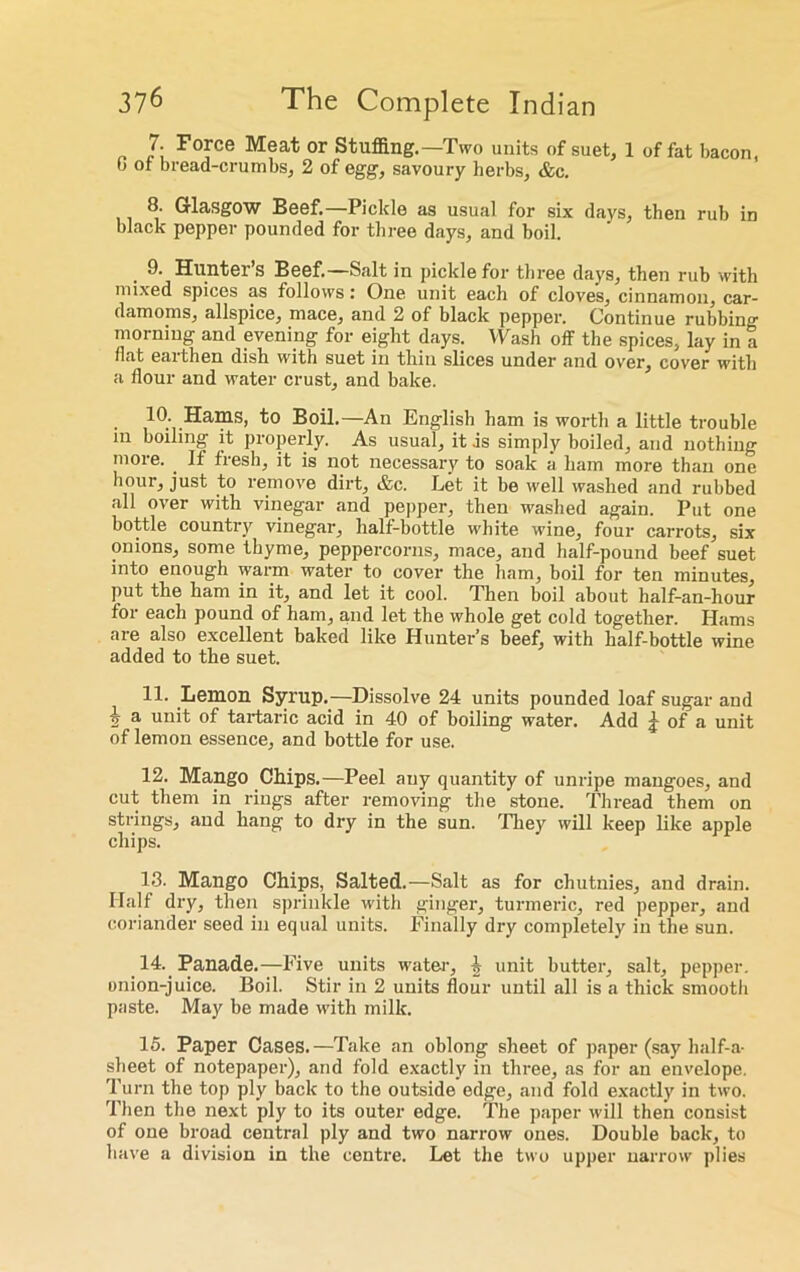 7. Force Meat or Stuffing.—Two units of suet, 1 of fat bacon, b of bread-crumbs, 2 of egg, savoury herbs, &c. 8. Glasgow Beef.—Pickle as usual for six days, then rub in black pepper pounded for three days, and boil. 9. Hunter’s Beef.—Salt in pickle for three days, then rub with mixed spices as follows: One unit each of cloves, cinnamon, car- damoms, allspice, mace, and 2 of black pepper. Continue rubbing morning and evening for eight days. Wash off the spices, lay in a flat earthen dish with suet in thin slices under and over, cover with a flour and water crust, and bake. . Ea/ms, to Boil.—An English ham is worth a little trouble in boiling it properly. As usual, it .is simply boiled, and nothing moie. . If fiesh, it is not necessary to soak a ham more than one hour, just to remove dirt, &c. Let it be well washed and rubbed all over with vinegar and pepper, then washed again. Put one bottle country vinegar, lialf-bottle white wine, four carrots, six onions, some thyme, peppercorns, mace, and half-pound beef suet into enough warm water to cover the ham, boil for ten minutes, put the ham in it, and let it cool. Then boil about half-an-hour for each pound of ham, and let the whole get cold together. Hams are also excellent baked like Hunter’s beef, with half-bottle wine added to the suet. 11. Lemon Syrup.—Dissolve 24 units pounded loaf sugar and i a un'f °f tartaric acid in 40 of boiling water. Add J of a unit of lemon essence, and bottle for use. 12. Mango Chips.—Peel any quantity of unripe mangoes, and cut them in rings after removing the stone. Thread them on strings, and hang to dry in the sun. They will keep like apple chips. 13. Mango Chips, Salted.—Salt as for chutnies, and drain. Half dry, then sprinkle with ginger, turmeric, red pepper, and coriander seed in equal units. Finally dry completely in the sun. 14. Panade.—Five units water, ^ unit butter, salt, pepper, onion-juice. Boil. Stir in 2 units flour until all is a thick smooth paste. May be made with milk. 15. Paper Cases.—Take an oblong sheet of paper (say half-a- sheet of notepaper), and fold exactly in three, as for an envelope. Turn the top ply back to the outside edge, and fold exactly in two. Then the next ply to its outer edge. The paper will then consist of one broad central ply and two narrow ones. Double back, to have a division in the centre. Let the two upper narrow plies