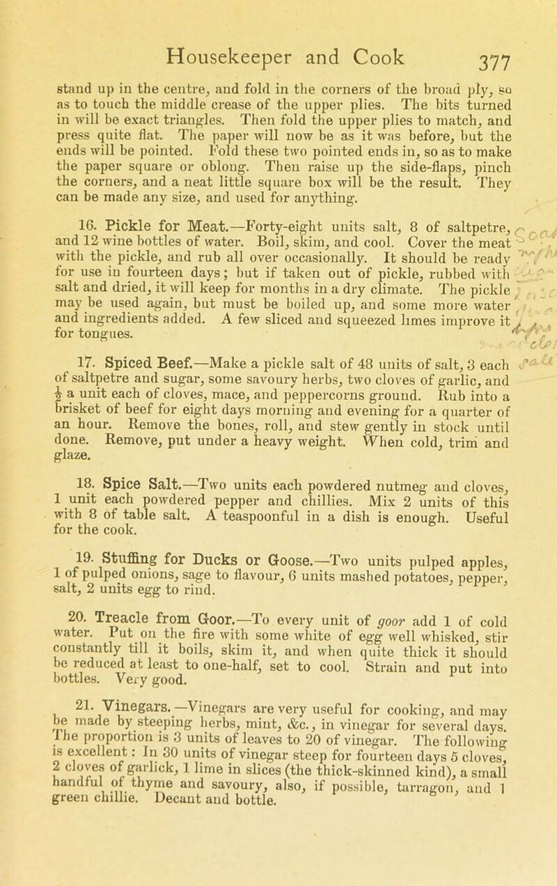stand up in the centre, and fold in the corners of the broad ply, so as to touch the middle crease of the upper plies. The hits turned in will be exact triangles. Then fold the upper plies to match, and press quite flat. The paper will now be as it was before, but the ends will be pointed. Fold these two pointed ends in, so as to make the paper square or oblong. Then raise up the side-flaps, pinch the corners, and a neat little square box will be the result. They can be made any size, and used for anything. 16. Pickle for Meat.—Forty-eight units salt, 8 of saltpetre, and 12 wine bottles of water. Boil, skim, and cool. Cover the meat witli the pickle, and rub all over occasionally. It should be ready ' for use in fourteen days; but if taken out of pickle, rubbed witli salt and dried, it will keep for months in a dry climate. The pickle may be used again, but must be boiled up, and some more water and ingredients added. A few sliced and squeezed limes improve it f ,, , for tongues. Ky ■ 17- Spiced Beef.—Make a pickle salt of 48 units of salt, 3 each of saltpetre and sugar, some savoury herbs, two cloves of garlic, and i a unit each of cloves, mace, and peppercorns ground. Rub into a brisket of beef for eight days morning and evening for a quarter of an hour. Remove the bones, roll, and stew gently in stock until done. Remove, put under a heavy weight. When cold, trim and glaze. 18. Spice Salt.—Two units each powdered nutmeg and cloves, 1 unit each powdered pepper and chillies. Mix 2 units of this with 8 of table salt. A teaspoonful in a dish is enough. Useful for the cook. 19. Stuffing for Ducks or Goose.—Two units pulped apples, 1 of pulped onions, sage to flavour, 6 units mashed potatoes, pepper, salt, 2 units egg to rind. 20. Treacle from Goor.—To every unit of goor add 1 of cold water. Put on the fire with some white of egg well whisked, stir constantly till it boils, skim it, and when quite thick it should be reduced at least to one-half, set to cool. Strain and put into bottles. Very good. 21. Vinegars.—Vinegars are very useful for cooking, and may be made by steeping herbs, mint, &c., in vinegar for several days, the proportion is 3 units of leaves to 20 of vinegar. The following is excellent: In 30 units of vinegar steep for fourteen days 5 cloves, 2 cloves of garlick, 1 lime in slices (the thick-skinned kind), a small handful of thyme and savoury, also, if possible, tarragon, and 1 green chillie. Decant and bottle. V- ^