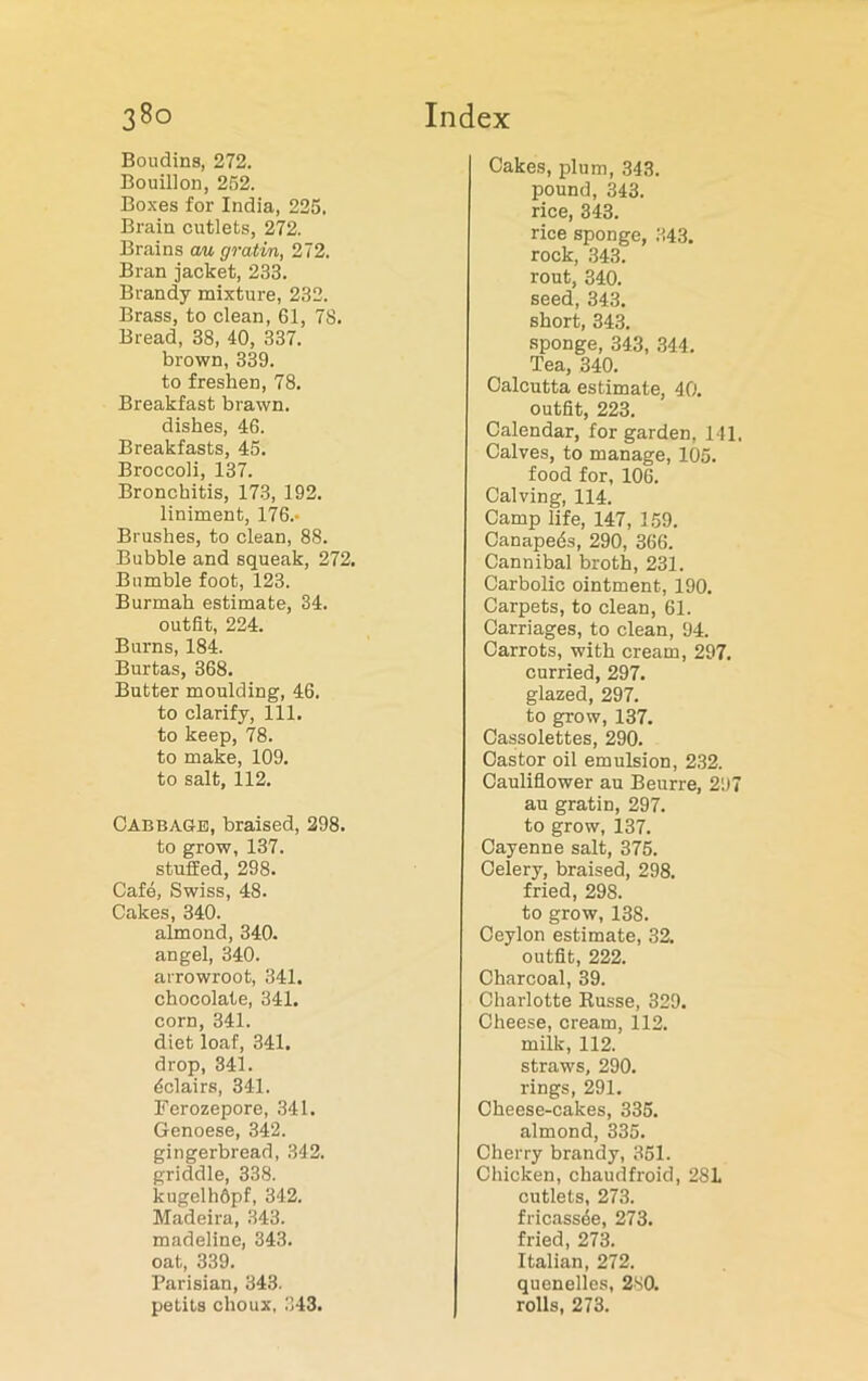 Boudins, 272. Bouillon, 252. Boxes for India, 225. Brain cutlets, 272. Brains au gratin, 272. Bran jacket, 233. Brandy mixture, 232. Brass, to clean, 61, 78. Bread, 38, 40, 337. brown, 339. to freshen, 78. Breakfast brawn, dishes, 46. Breakfasts, 45. Broccoli, 137. Bronchitis, 173, 192. liniment, 176.- Brushes, to clean, 88. Bubble and squeak, 272. Bumble foot, 123. Burmah estimate, 34. outfit, 224. Burns, 184. Burtas, 368. Butter moulding, 46. to clarify, 111. to keep, 78. to make, 109. to salt, 112. Cabbage, braised, 298. to grow, 137. stuffed, 298. Cafe, Swiss, 48. Cakes, 340. almond, 340. angel, 340. arrowroot, 341. chocolate, 341. corn, 341. diet loaf, 341. drop, 341. Eclairs, 341. Ferozepore, 341. Genoese, 342. gingerbread, 342. griddle, 338. lcugelhdpf, 342. Madeira, 343. madeline, 343. oat, 339. Parisian, 343. petits choux, 343. Cakes, plum, 343. pound, 343. rice, 343. rice sponge, 343. rock, 343. rout, 340. seed, 343. short, 343. sponge, 343, 344. Tea, 340. Calcutta estimate, 40. outfit, 223. Calendar, for garden, 141. Calves, to manage, 105. food for, 106. Calving, 114. Camp life, 147, 159. Canapeds, 290, 366. Cannibal broth, 231. Carbolic ointment, 190. Carpets, to clean, 61. Carriages, to clean, 94. Carrots, with cream, 297. curried, 297. glazed, 297. to grow, 137. Cassolettes, 290. Castor oil emulsion, 232. Cauliflower au Beurre, 297 au gratin, 297. to grow, 137. Cayenne salt, 375. Celery, braised, 298. fried, 298. to grow, 138. Ceylon estimate, 32. outfit, 222. Charcoal, 39. Charlotte Russe, 329. Cheese, cream, 112. milk, 112. straws, 290. rings, 291. Cheese-cakes, 335. almond, 335. Cherry brandy, 351. Chicken, chaudfroid, 281 cutlets, 273. fricassee, 273. fried, 273. Italian, 272. quenelles, 280. rolls, 273.