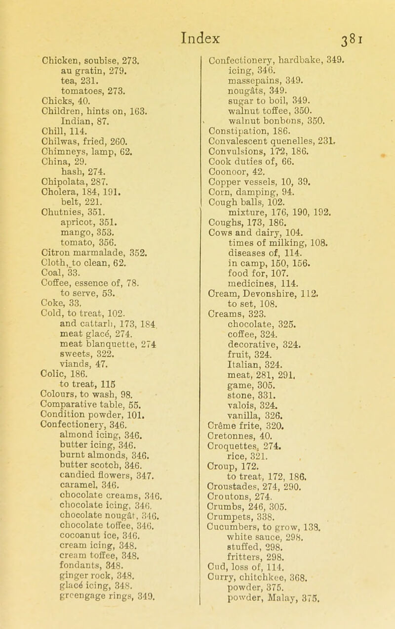 Chicken, soubise, 273. au gratin, 279. tea, 231. tomatoes, 273. Chicks, 40. Children, hints on, 163. Indian, 87. Chill, 114. Chilwas, fried, 260. Chimneys, lamp, 62. China, 29. hash, 274. Chipolata, 287. Cholera, 184, 191. belt, 221. Chutnies, 351. apricot, 351. mango, 353. tomato, 356. Citron marmalade, 352. Cloth, to clean, 62. Coal, 33. Coffee, essence of, 78. to serve, 53. Coke, 33. Cold, to treat, 102. and cattarli, 173, 1S4 meat glac6, 274. meat blanquette, 274 sweets, 322. viands, 47. Colic, 186. to treat, 115 Colours, to wash, 98. Comparative table, 55. Condition powder, 101. Confectionery, 346. almond icing, 346. butter icing, 346. burnt almonds, 346. butter scotch, 346. candied flowers, 347. caramel, 346. chocolate creams, 346. chocolate icing, 346. chocolate nougat, 346. chocolate toffee, 346. cocoanut ice, 346. cream icing, 348. cream toffee, 348. fondants, 348. ginger rock, 348. glacd icing, 348. greengage rings, 349. Confectionery, hardbake, 349. icing, 346. massepains, 349. nougats, 349. sugar to boil, 349. walnut toffee, 350. walnut bonbons, 350. Constipation, 186. Convalescent quenelles, 231. Convulsions, 186. Cook duties of, 66. Coonoor, 42. Copper vessels, 10, 39. Corn, damping, 94. Cough balls, 102. mixture, 176, 190, 192. Coughs, 173, 186. Cows and dairy, 104. times of milking, 108. diseases of, 114. in camp, 150, 156. food for, 107. medicines, 114. Cream, Devonshire, 112. to set, 108. Creams, 323. chocolate, 325. coffee, 324. decorative, 324. fruit, 324. Italian, 324. meat, 281, 291, game, 305. stone, 331. valois, 324. vanilla, 326. Creme frite, 320. Cretonnes, 40. Croquettes. 274. rice, 321. Croup, 172. to treat, 172, 186. Croustades, 274, 290. Croutons, 274. Crumbs, 246, 305. Crumpets, 338. Cucumbers, to grow, 138. white sauce, 298. stuffed, 298. fritters, 298. Cud, loss of, 114. Curry, chitchkee, 368. powder, 375. powder, Malay, 375.