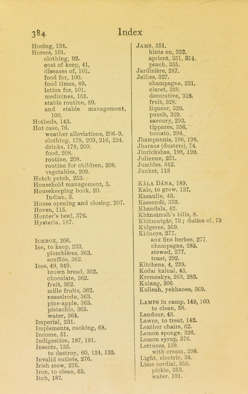 3*4 Hoeing, 134. Horses, 101. clothing, 92. cost of keep, 41. diseases of, 101. food for, 100. food times, 89. lotion for, 101. medicines, 101. stable routine, 89. and stable management, 100. Hotbeds, 143. Hot case, 76. weather alleviations, 206-9. clothing, 178, 209, 216, 224. drinks, 178, 209. food, 208. routine, 208. routine for children, 208. vegetables, 209. Hotch potch, 263. Household management, 5. Housekeeping book, 20. Indian, 3. House opening and closing, 207. Hoven, 115. Hunter’s beef, 376. Hysteria, 187. Icebox, 206. Ice, to keep, 233. plombi^res, 363. soufflde, 362. Ices, 49, 349. brown bread, 362. chocolate, 362. fruit, 362. mille fruits, 362. nesselrode, 363. pine-apple, 363. pistachio, 363. water, 364. Imperial, 231. Implements, cooking, 68. Income, 51. Indigestion, 187, 191. Insects, 135. to destroy, 60, 124, 135. Invalid cutlets, 276. Irish stew, 276. Iron, to clean, 65. Itch, 187. Jams, 351. hints on, 352. apricot, 351, 354. peach, 355. Jardiniere, 287. Jellies, 327. champagne, 231. claret, 328. decorative, 328. fruit, 328. liqueur, 329. punch, 329. savoury, 293. tipparee, 356. tomato, 294.. Jhampannis, 196, 198. Jharaus (dusters), 74. Jinrickshas, 198, 199. Julienne, 251. Jumbles, 342. Junket, 113 Kala Dana, 189. Kale, to grow, 137. Kasaulie, 43. Kassonde, 353. Khandala, 42. KhUnsamah’s bills, 8. Khitmutg&r, 73 ; duties of, 73 Kidgeree, 369. Kidneys, 277. aux fins herbes, 277. champagne, 283. stewed, 277. toast, 292. Kitchens, 4, 239. Kodai kalnal, 43. Kromeskvs, 263, 283. Kulang, 306. Kulleah, yekhanee, 369. Lamps in camp, 149, 160. to clean, 58. Landour, 43. Lawns, to treat, 142. Leather chairs, 62. Lemon sponge, 326. Lemon syrup, 376. Lettuces, 139. with cream, 298. Light, electric, 34. Lime cordial, 353. pickle, 353. water, 191.