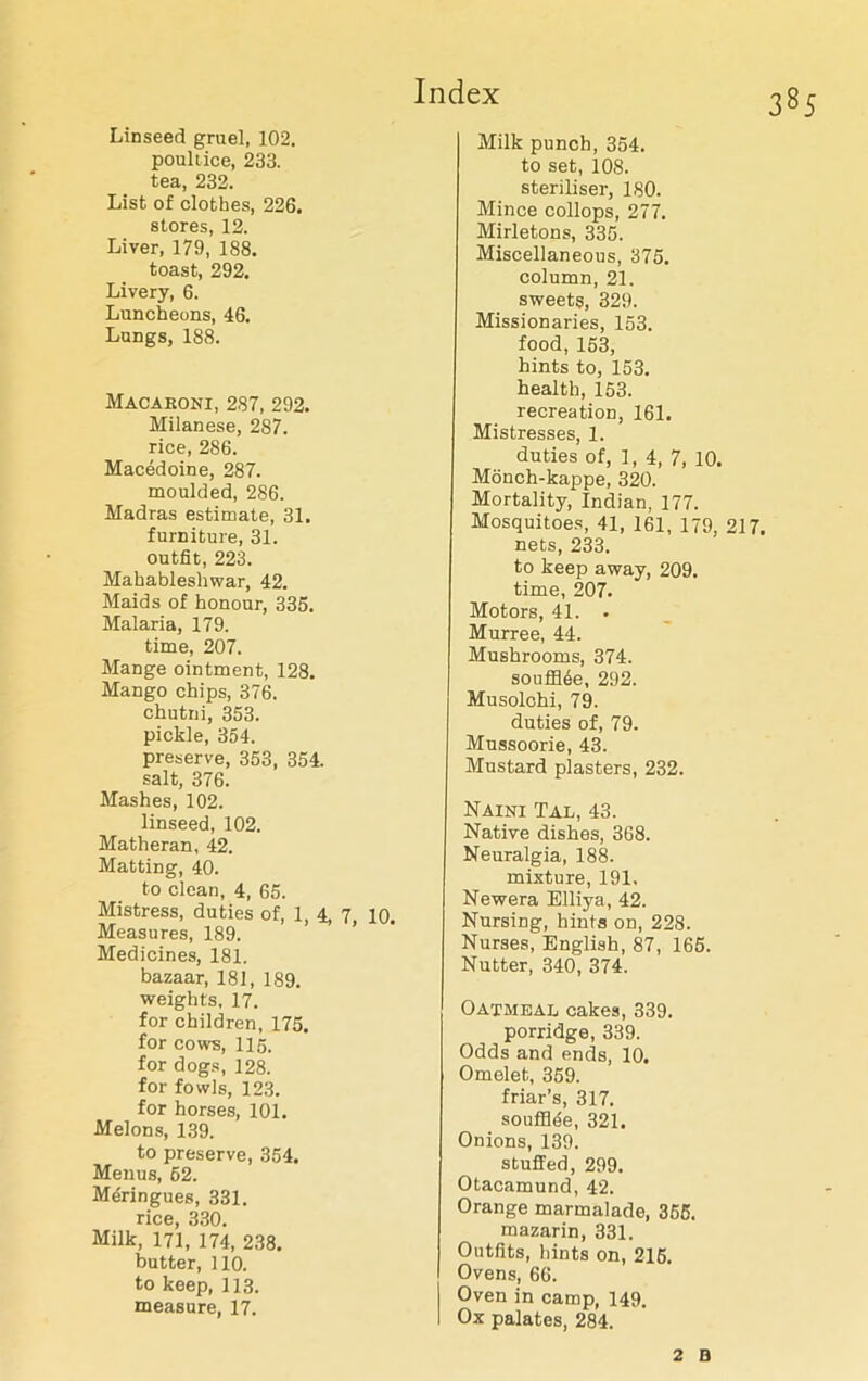 Linseed gruel, 102. poultice, 233. tea, 232. List of clothes, 226. stores, 12. Liver, 179, 188. toast, 292. Livery, 6. Luncheons, 46. Lungs, 188. Macaroni, 287, 292. Milanese, 287. rice, 286. Macedoine, 287. moulded, 286. Madras estimate, 31. furniture, 31. outfit, 223. Mahableshwar, 42. Maids of honour, 335. Malaria, 179. time, 207. Mange ointment, 128. Mango chips, 376. chutni, 353. pickle, 354. preserve, 353, 354. salt, 376. Mashes, 102. linseed, 102. Matheran, 42. Matting, 40. to clean, 4, 65. Mistress, duties of, 1, 4, 7, 10. Measures, 189. Medicines, 181. bazaar, 181, 189. weights, 17. for children, 175. for cows, 115. for dogs, 128. for fowls, 123. for horses, 101. Melons, 139. to preserve, 354. Menus, 62. Meringues, 331. rice, 330. Milk, 171, 174, 238. butter, 110. to keep, 113. measure, 17. Milk punch, 354. to set, 108. steriliser, 180. Mince collops, 277. Mirletons, 335. Miscellaneous, 375. column, 21. sweets, 329. Missionaries, 153. food, 153, hints to, 153. health, 153. recreation, 161. Mistresses, 1. duties of, 1, 4, 7, 10. Monch-kappe, 320. Mortality, Indian, 177. Mosquitoes, 41, 161, 179, 217. nets, 233. to keep away, 209. time, 207. Motors, 41. • Murree, 44. Mushrooms, 374. souffl6e, 292. Musolchi, 79. duties of, 79. Mussoorie, 43. Mustard plasters, 232. Naini Tal, 43. Native dishes, 3G8. Neuralgia, 188. mixture, 191. Newera Elliya, 42. Nursing, hints on, 228. Nurses, English, 87, 165. Nutter, 340, 374. Oatmeal cakes, 339. porridge, 339. Odds and ends, 10. Omelet, 359. friar’s, 317. souflhie, 321. Onions, 139. stuffed, 299. Otacamund, 42. Orange marmalade, 355. mazarin, 331. Outfits, hints on, 216. Ovens, 66. Oven in camp, 149. Ox palates, 284. 2 B