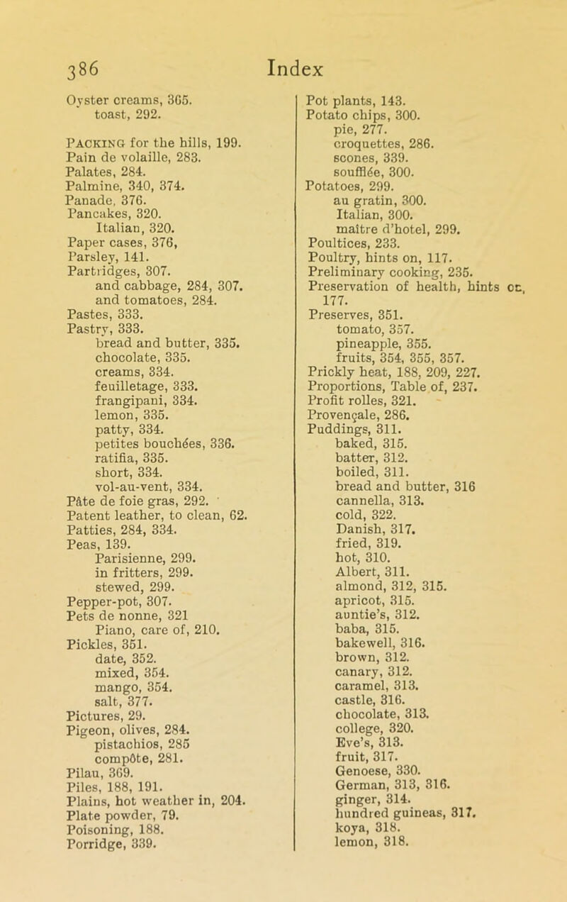 Oyster creams, 3G5. toast, 292. Packing for the hills, 199. Pain de volaille, 283. Palates, 284. Palmine, 340, 374. Panade, 376. Pancakes, 320. Italian, 320. Paper cases, 376, Parsley, 141. Partridges, 307. and cabbage, 284, 307. and tomatoes, 284. Pastes, 333. Pastry, 333. bread and butter, 335. chocolate, 335. creams, 334. feuilletage, 333. frangipani, 334. lemon, 335. patty, 334. petites boucli5es, 336. ratifia, 335. short, 334. vol-au-vent, 334. Pdte de foie gras, 292. ' Patent leather, to clean, 62. Patties, 284, 334. Peas, 139. Parisienne, 299. in fritters, 299. stewed, 299. Pepper-pot, 307. Pets de nonne, 321 Piano, care of, 210, Pickles, 351. date, 352. mixed, 354. mango, 354. salt, 377. Pictures, 29. Pigeon, olives, 284. pistachios, 285 compdte, 281. Pilau, 369. Piles, 188, 191. Plains, hot weather in, 204. Plate powder, 79. Poisoning, 188. Porridge, 339. Pot plants, 143. Potato chips, 300. pie, 277. croquettes, 286. scones, 339. soufflde, 300. Potatoes, 299. au gratin, 300. Italian, 300. maitre d’hotel, 299. Poultices, 233. Poultry, hints on, 117. Preliminary cooking, 235. Preservation of health, hints 177. Preserves, 351. tomato, 357. pineapple, 355. fruits, 354, 355, 357. Prickly heat, 188, 209, 227. Proportions, Table of, 237. Profit rolles, 321. Provengale, 286. Puddings, 311. baked, 315. batter, 312. boiled, 311. bread and butter, 316 cannella, 313. cold, 322. Danish, 317. fried, 319. hot, 310. Albert, 311. almond, 312, 315. apricot, 315. auntie’s, 312. baba, 315. bakewell, 316. brown, 312. canary, 312. caramel, 313. castle, 316. chocolate, 313. college, 320. Eve’s, 313. fruit, 317. Genoese, 330. German, 313, 316. ginger, 314. hundred guineas, 317. koya, 318. lemon, 318.