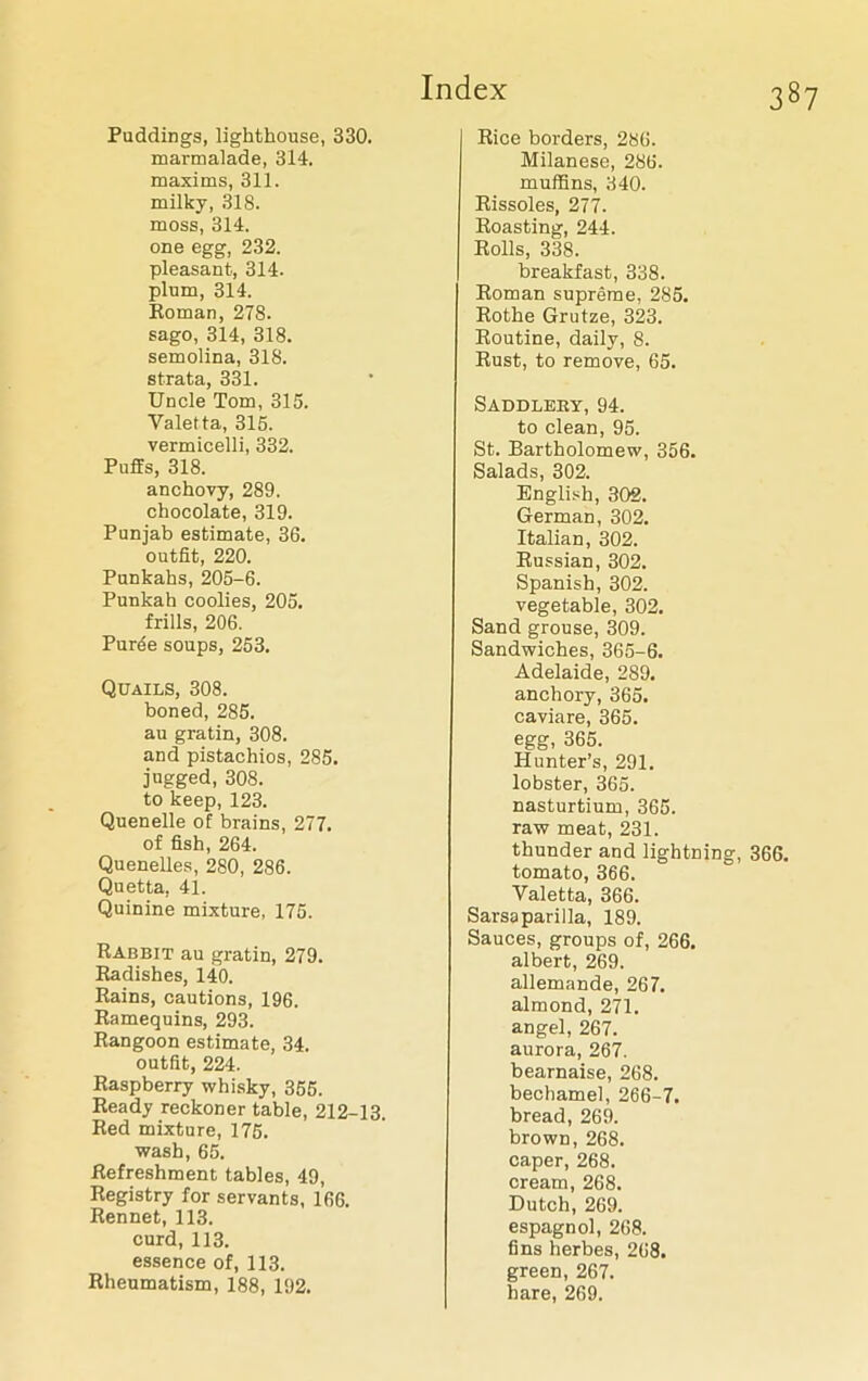 Puddings, lighthouse, 330. marmalade, 314. maxims, 311. milky, 318. moss, 314. one egg, 232. pleasant, 314. plum, 314. Roman, 278. sago, 314, 318. semolina, 318. strata, 331. Uncle Tom, 315. Yaletta, 315. vermicelli, 332. Puffs, 318. anchovy, 289. chocolate, 319. Punjab estimate, 36. outfit, 220. Punkahs, 205-6. Punkah coolies, 205. frills, 206. Puree soups, 253. Quails, 308. boned, 285. au gratin, 308. and pistachios, 285. jugged, 308. to keep, 123. Quenelle of brains, 277. of fish, 264. Quenelles, 280, 286. Quetta, 41. Quinine mixture, 175. Rabbit au gratin, 279. Radishes, 140. Rains, cautions, 196. Ramequins, 293. Rangoon estimate, 34. outfit, 224. Raspberry whisky, 355. Ready reckoner table, 212-13. Red mixture, 175. wash, 65. Refreshment tables, 49, Registry for servants, 166. Rennet, 113. curd, 113. essence of, 113. Rheumatism, 188, 192. Rice borders, 286. Milanese, 286. muffins, 340. Rissoles, 277. Roasting, 244. Rolls, 338. breakfast, 338. Roman supreme, 285. Rothe Grutze, 323. Routine, daily, 8. Rust, to remove, 65. Saddlery, 94. to clean, 95. St. Bartholomew, 356. Salads, 302. English, 302. German, 302. Italian, 302. Russian, 302. Spanish, 302. vegetable, 302. Sand grouse, 309. Sandwiches, 365-6. Adelaide, 289. anchory, 365. caviare, 365. egg, 365. Hunter’s, 291. lobster, 365. nasturtium, 365. raw meat, 231. thunder and lightning, 366. tomato, 366. Valetta, 366. Sarsaparilla, 189. Sauces, groups of, 266. albert, 269. allemande, 267. almond, 271. angel, 267. aurora, 267. bearnaise, 268. bechamel, 266-7. bread, 269. brown, 268. caper, 268. cream, 268. Dutch, 269. espagnol, 268. fins herbes, 268. green, 267. hare, 269.