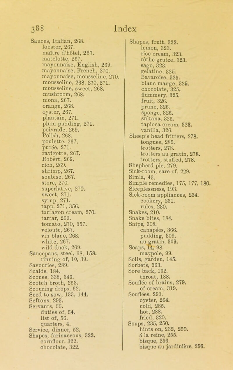 Sauces, Italian, 268. lobster, 267. maitre d’hotel, 267. matelotte, 267. mayonnaise, English, 269. mayonnaise, French, 270. mayonnaise, mousseline, 270. mousseline, 268, 270, 271. mousseline, sweet, 268. mushroom, 268. mona, 267. orange, 268. oyster, 267. plantain, 271. plum pudding, 271. poivrade, 269. Polish, 268. poulette, 267. pur5e, 271. ravigotte, 267. Robert, 269. rich, 269. shrimp, 267. soubise, 267. store, 270. superlative, 270. sweet, 271. syrup, 271. tapp, 271, 356. tarragon cream, 270. tartar, 269. tomato, 270, 357. veloute, 267. vin blanc, 268. white, 267. wild duck, 269. Saucepans, steel, 68, 158. tinning of, 10, 39. Savouries, 289. Scalds, 184. Scones, 338, 340. Scotch broth, 253. Scouring drops, 62. Seed to sow, 133, 144. Seftons, 293. Servants, 55. duties of, 54. list of, 56. quarters, 4. Service, dinner, 52. Shapes, farinaceous, 322. cornflour, 322. chocolate, 322. Shapes, fruit, 322. lemon, 323. rice cream, 323. rothe grutze, 323. sago, 323. gelatine, 325. Bavaroise, 325. blanc mange, 325. chocolate, 325. flummery, 325, fruit, 326. prune, 326. sponge, 326. sultana, 325. tapioca cream, 323. vanilla, 326. Sheep’s head fritters, 278. tongues, 285. trotters, 278. trotters au gratin, 278. trotters, stuffed, 278. Shepherd pie, 279. Sick-room, care of, 229. Simla, 43. Simple remedies, 175, 177, 180. Sleeplessness, 193. Sick-room appliances, 234. cookery, 231. rules, 230. Snakes, 210. Snake bites, 184. Snipe, 308. canapees, 366. pudding, 309. au gratin, 309. Soaps, 14, 98. maypole, 99. Soils, garden, 145. Sorbets, 363. Sore back, 102. throat, 188. Soufiee of brains, 279. of cream, 319. Souflees, 293. oyster, 264. cold, 285. hot, 288. fried, 320. Soups, 235, 250. hints on, 232, 250. 4 la reine, 255. bisque, 256. bisque au jardiniere, 256.