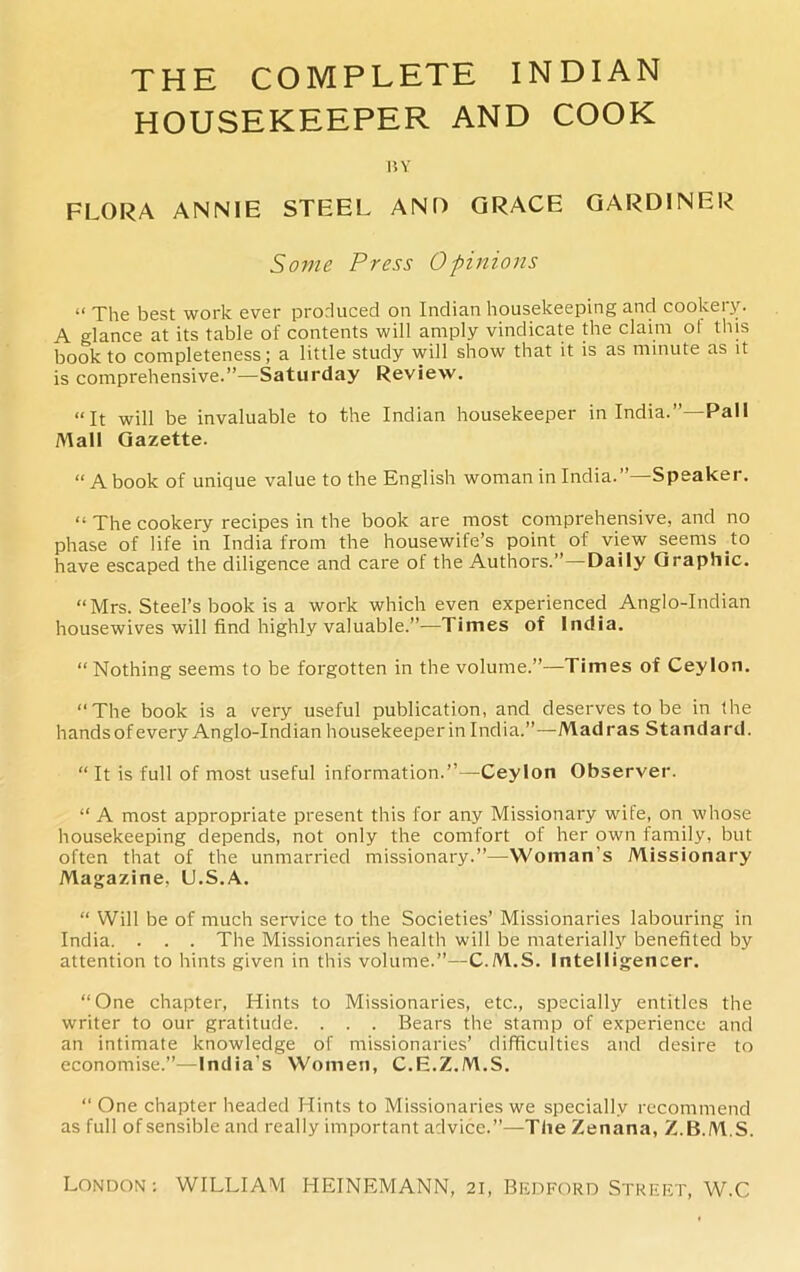 THE COMPLETE INDIAN HOUSEKEEPER AND COOK BY FLORA ANNIE STEEL AND GRACE GARDINER Some Press Opinions “ The best work ever produced on Indian housekeeping and cookery. A glance at its table of contents will amply vindicate the claim o! this book to completeness; a little study will show that it is as minute as it is comprehensive.”—Saturday Review. “It will be invaluable to the Indian housekeeper in India.”—Pall Mall Gazette. “A book of unique value to the English woman in India.”—Speaker. “ The cookery recipes in the book are most comprehensive, and no phase of life in India from the housewife’s point of view seems to have escaped the diligence and care of the Authors.” — Daily Graphic. “Mrs. Steel’s book is a work which even experienced Anglo-Indian housewives will find highly valuable.”—Times of India. “ Nothing seems to be forgotten in the volume.”—Times of Ceylon. “The book is a very useful publication, and deserves to be in the hands of every Anglo-Indian housekeeper in India.”—Madras Standard. “ It is full of most useful information.”—Ceylon Observer. “ A most appropriate present this for any Missionary wife, on whose housekeeping depends, not only the comfort of her own family, but often that of the unmarried missionary.”—Woman's Missionary Magazine, U.S.A. “ Will be of much service to the Societies’ Missionaries labouring in India. . . . The Missionaries health will be materially benefited by attention to hints given in this volume.”—C.M.S. Intelligencer. “One chapter, Hints to Missionaries, etc., specially entitles the writer to our gratitude. . . . Bears the stamp of experience and an intimate knowledge of missionaries’ difficulties and desire to economise.”—India’s Women, C.E.Z.M.S. “ One chapter headed Hints to Missionaries we specially recommend as full ofsensible and really important advice.”—The Zenana, Z.B.ALS.