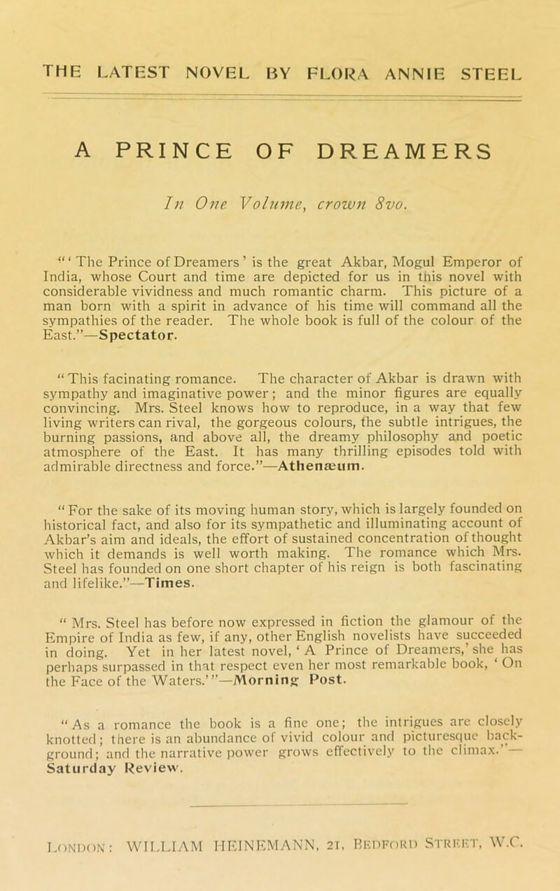 THE LATEST NOVEL BY FLORA ANNIE STEEL A PRINCE OF DREAMERS In One Volume, crown 8vo. “ ‘ The Prince of Dreamers ’ is the great Akbar, Mogul Emperor of India, whose Court and time are depicted for us in this novel with considerable vividness and much romantic charm. This picture of a man born with a spirit in advance of his time will command all the sympathies of the reader. The whole book is full of the colour of the East.”—Spectator. “This facinating romance. The character of Akbar is drawn with sympathy and imaginative power; and the minor figures are equally convincing. Mrs. Steel knows how to reproduce, in a way that few living writers can rival, the gorgeous colours, the subtle intrigues, the burning passions, and above all, the dreamy philosophy and poetic atmosphere of the East. It has many thrilling episodes told with admirable directness and force.”—Athenaeum. “ For the sake of its moving human story, which is largely founded on historical fact, and also for its sympathetic and illuminating account of Akbar’s aim and ideals, the effort of sustained concentration of thought which it demands is well worth making. The romance which Mrs. Steel has founded on one short chapter of his reign is both fascinating and lifelike.”—Times. “ Mrs. Steel has before now expressed in fiction the glamour of the Empire of India as few, if any, other English novelists have succeeded in doing. Yet in her latest novel, ‘ A Prince of Dreamers,’she has perhaps surpassed in that respect even her most remarkable book, ‘ On the Face of the Waters.”'—Morning Post. “As a romance the book is a fine one; the intrigues are closely knotted; there is an abundance of vivid colour and picturesque back- ground; and the narrative power grows effectively to the climax.’ — Saturday Review.