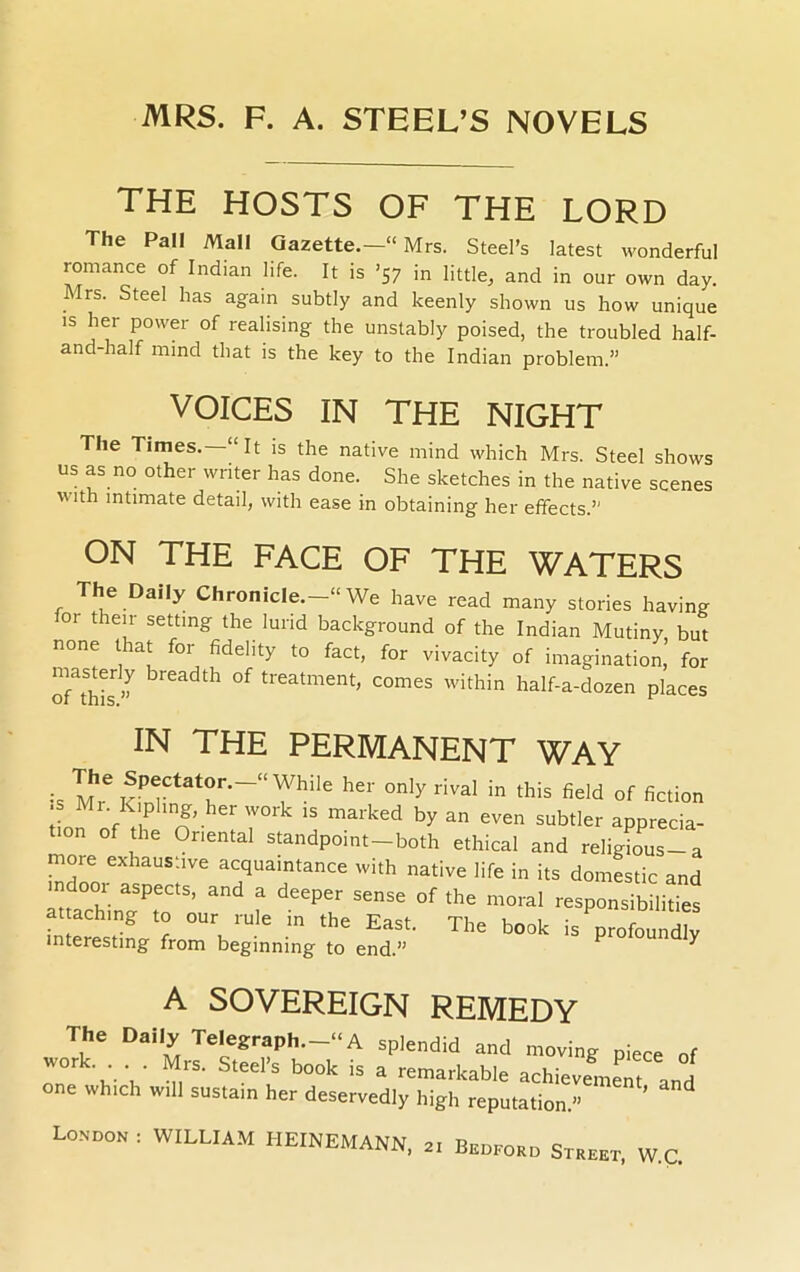 THE HOSTS OF THE LORD The Pall Mall Gazette.—11 Mrs. Steel’s latest wonderful romance of Indian life. It is ’57 in little, and in our own day. Irs. Steel has again subtly and keenly shown us how unique is her power of realising the unstably poised, the troubled half- and-half mind that is the key to the Indian problem.” VOICES IN THE NIGHT The Times. “ It is the native mind which Mrs. Steel shows us as no other writer has done. She sketches in the native scenes with intimate detail, with ease in obtaining her effects.” ON THE FACE OF THE WATERS The Daily Chronicle.-11 We have read many stories having 01 their setting the lurid background of the Indian Mutiny but none that for fidelity to fact, for vivacity of imagination’ for ™ breadth of treatment, comes within half-a-dozen places IN THE PERMANENT WAY • '[J16 SPectator.-“ While her only rival in this field of fiction •s Mr Kipling her work is marked by an even subtler apprecia- te of the Oriental standpoint-both ethical and religiL-a more exhaustive acquaintance with native life in its domestic and ad a — of the moral respond £ attaching to our rule in the East. The book is profoundlv interesting from beginning to end.” ^ A SOVEREIGN REMEDY The Daily Telegraph.-11 A splendid and moving piece of work. Mrs. Steel’s book is a remarkable achievement and one which will sustain her deservedly high reputation.”