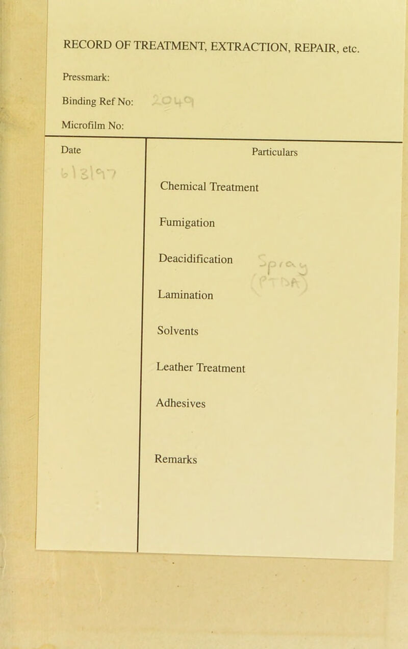 RECORD OF TREATMENT, EXTRACTION, REPAIR, etc. Pressmark: Binding Ref No: Microfilm No: Date Particulars Chemical Treatment Fumigation Deacidification Lamination Solvents Leather Treatment Adhesives Remarks