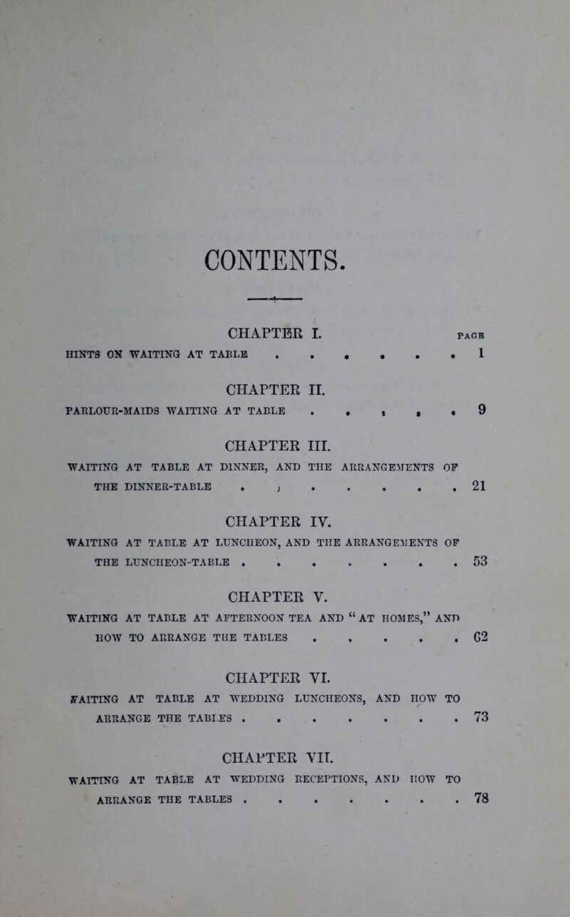 CONTENTS. CHAPTER I. pagb HINTS ON WAITING AT TABLE 1 CHAPTER II. PARLOUR-MAIDS WAITING AT TABLE . . , , . 9 CHAPTER III. WAITING AT TABLE AT DINNER, AND THE ARRANGEMENTS OP THE DINNER-TABLE . j 21 CHAPTER IY. WAITING AT TABLE AT LUNCHEON, AND THE ARRANGEMENTS OP THE LUNCHEON-TABLE ....... 53 CHAPTER V. WAITING AT TABLE AT AFTERNOON TEA AND “ AT HOMES,” AND HOW TO ARRANGE THE TABLES G2 CHAPTER VI. WAITING AT TABLE AT WEDDING LUNCHEONS, AND HOW TO ARRANGE THE TABI.ES 73 CHAPTER VII. WAITING AT TABLE AT WEDDING RECEPTIONS, AND HOW TO ARRANGE THE TABLES 78