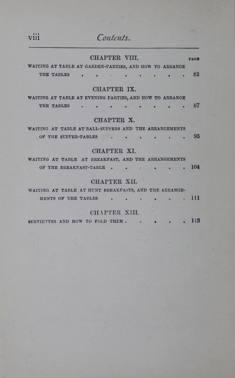 CHAPTER VIII. pagx WAITING AT TABLE AT GARDEN-PARTIES, AND HOW TO ARRANGE THE TABLES 82 CHAPTER IX. WAITING AT TABLE AT EVENING PARTIES, AND HOW TO ARRANGE THE TABLES 87 CHAPTER X. WAITING AT TABLE AT BALL-SUPPERS AND THE ARRANGEMENTS OF THE SUPPER-TABLES 95 CHAPTER XI. WAITING AT TABLE AT BREAKFAST, AND THE ARRANGEMENTS OF THE BREAKFAST-TABLE . . . . .104 CHATTER XII. WAITING AT TABLE AT HUNT BREAKFASTS, AND THE ARRANGE- MENTS OF THE TABLES Ill CHAPTER XIII. SERVIETTES AND HOW TO FOLD THEM 113