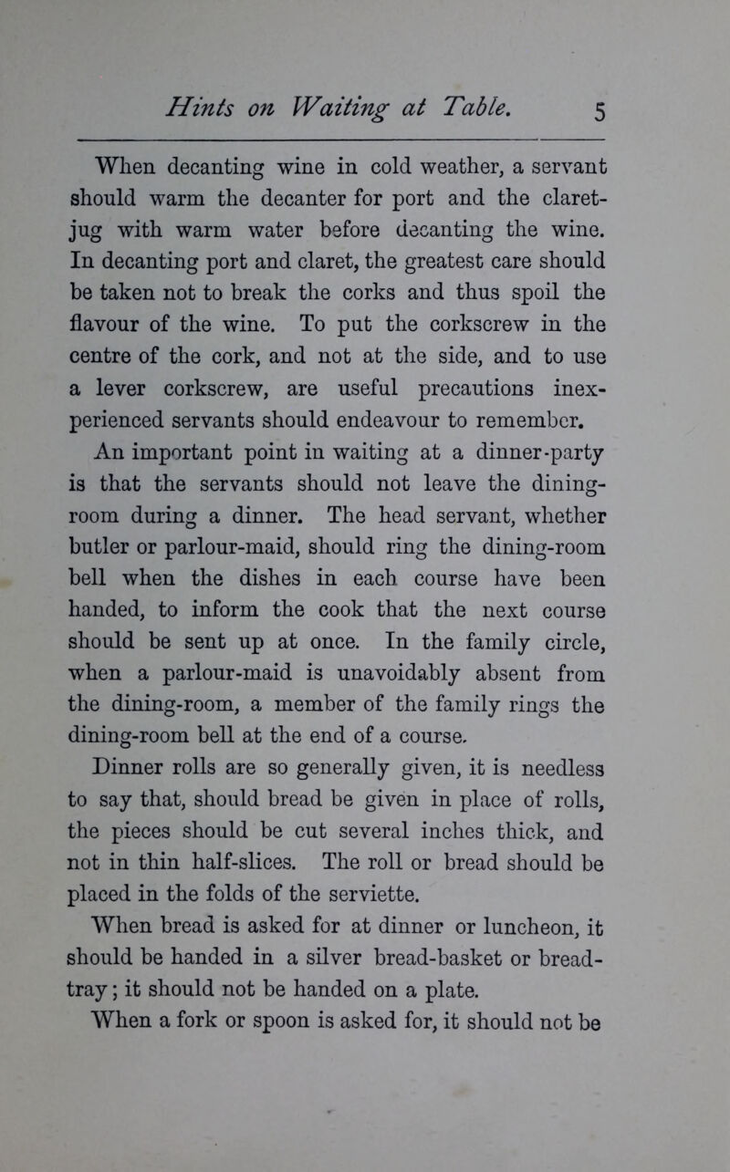 When decanting wine in cold weather, a servant should warm the decanter for port and the claret- jug with warm water before decanting the wine. In decanting port and claret, the greatest care should be taken not to break the corks and thus spoil the flavour of the wine. To put the corkscrew in the centre of the cork, and not at the side, and to use a lever corkscrew, are useful precautions inex- perienced servants should endeavour to remember. An important point in waiting at a dinner-party is that the servants should not leave the dining- room during a dinner. The head servant, whether butler or parlour-maid, should ring the dining-room bell when the dishes in each course have been handed, to inform the cook that the next course should be sent up at once. In the family circle, when a parlour-maid is unavoidably absent from the dining-room, a member of the family rings the dining-room bell at the end of a course. Dinner rolls are so generally given, it is needless to say that, should bread be given in place of rolls, the pieces should be cut several inches thick, and not in thin half-slices. The roll or bread should be placed in the folds of the serviette. When bread is asked for at dinner or luncheon, it should be handed in a silver bread-basket or bread- tray ; it should not be handed on a plate. When a fork or spoon is asked for, it should not be