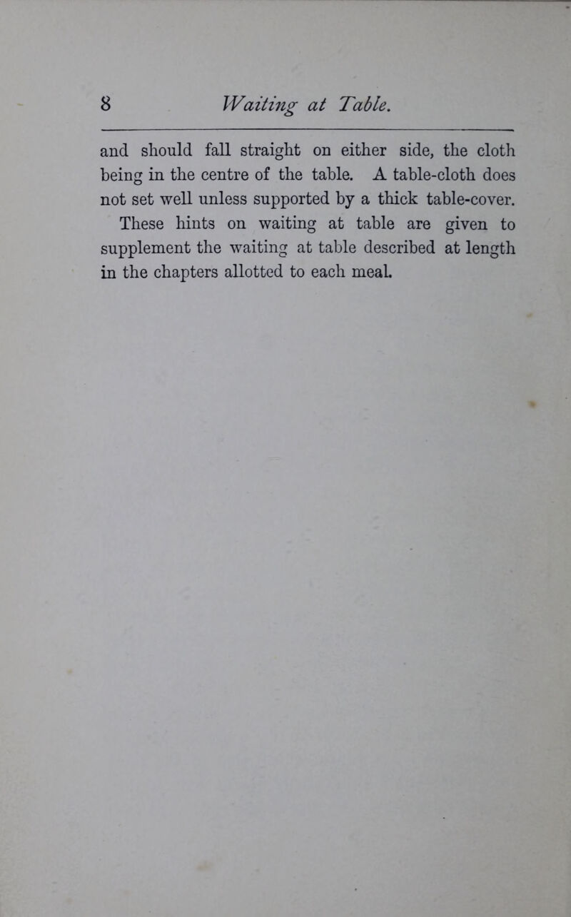 and should fall straight on either side, the cloth being in the centre of the table. A table-cloth does not set well unless supported by a thick table-cover. These hints on waiting at table are given to supplement the waiting at table described at length in the chapters allotted to each meaL