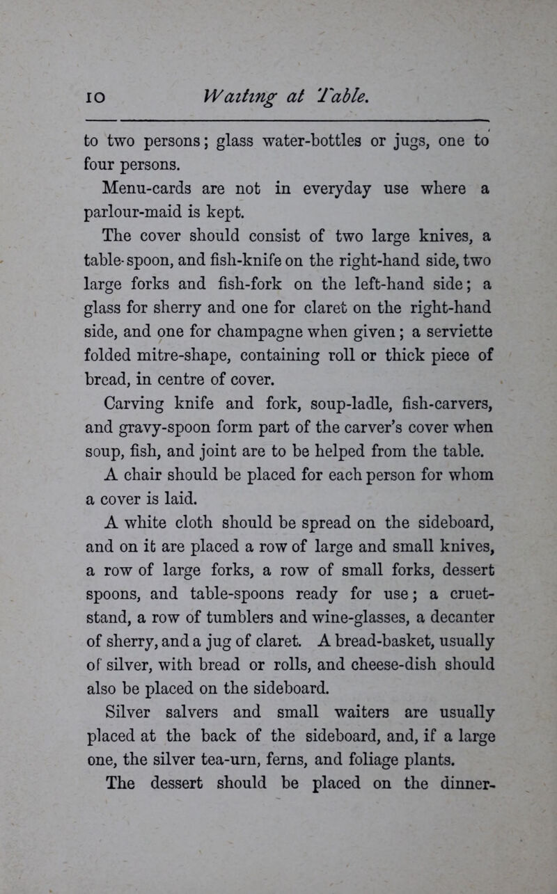 to two persons; glass water-bottles or jugs, one to four persons. Menu-cards are not in everyday use where a parlour-maid is kept. The cover should consist of two large knives, a table* spoon, and fish-knife on the right-hand side, two large forks and fish-fork on the left-hand side; a glass for sherry and one for claret on the right-hand side, and one for champagne when given; a serviette folded mitre-shape, containing roll or thick piece of bread, in centre of cover. Carving knife and fork, soup-ladle, fish-carvers, and gravy-spoon form part of the carver’s cover when soup, fish, and joint are to be helped from the table. A chair should be placed for each person for whom a cover is laid. A white cloth should be spread on the sideboard, and on it are placed a row of large and small knives, a row of large forks, a row of small forks, dessert spoons, and table-spoons ready for use; a cruet- stand, a row of tumblers and wine-glasses, a decanter of sherry, and a jug of claret. A bread-basket, usually of silver, with bread or rolls, and cheese-dish should also be placed on the sideboard. Silver salvers and small waiters are usually placed at the back of the sideboard, and, if a large one, the silver tea-urn, ferns, and foliage plants. The dessert should be placed on the dinner-