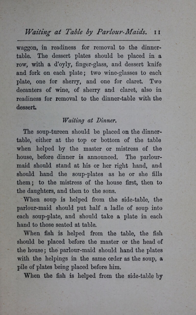 waggon, in readiness for removal to the dinner- table. The dessert plates should be placed in a row, with a d’oyly, finger-glass, and dessert knife and fork on each plate; two wine-glasses to each plate, one for sherry, and one for claret. Two decanters of wine, of sherry and claret, also in readiness for removal to the dinner-table with the dessert. Waiting at Dinner. The soup-tureen should be placed on the dinner- table, either at the top or bottom of the table when helped by the master or mistress of the house, before dinner is announced. The parlour- maid should stand at his or her right hand, and should hand the soup-plates as he or she fills them; to the mistress of the house first, then to the daughters, and then to the sons. When soup is helped from the side-table, the parlour-maid should put half a ladle of soup into each soup-plate, and should take a plate in each hand to those seated at table. When fish is helped from the table, the fish should be placed before the master or the head of the house; the parlour-maid should hand the plates with the helpings in the same order as the soup, a pile of plates being placed before him. When the fish is helped from the side-table by