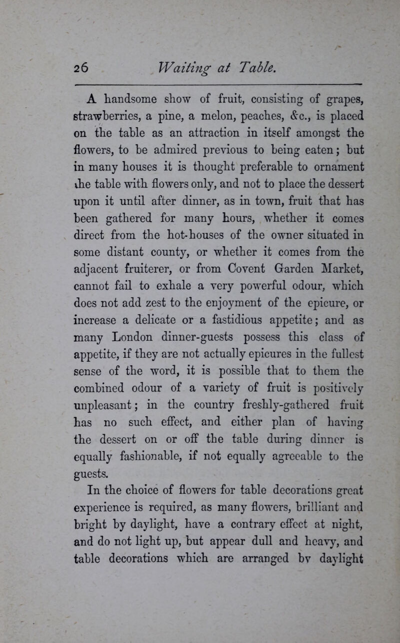 A handsome show of fruit, consisting of grapes, strawberries, a pine, a melon, peaches, &c., is placed on the table as an attraction in itself amongst the flowers, to he admired previous to being eaten; but in many houses it is thought preferable to ornament vhe table with flowers only, and not to place the dessert upon it until after dinner, as in town, fruit that has been gathered for many hours, whether it comes direct from the hot-houses of the owner situated in some distant county, or whether it comes from the adjacent fruiterer, or from Covent Garden Market, cannot fail to exhale a very powerful odour, which does not add zest to the enjoyment of the epicure, or increase a delicate or a fastidious appetite; and as many London dinner-guests possess this class of appetite, if they are not actually epicures in the fullest sense of the word, it is possible that to them the combined odour of a variety of fruit is positively unpleasant; in the country freshly-gathered fruit has no such effect, and either plan of having the dessert on or off the table during dinner is equally fashionable, if not equally agreeable to the guests. In the choice of flowers for table decorations great experience is required, as many flowers, brilliant and bright by daylight, have a contrary effect at night, and do not light up, hut appear dull and heavy, and table decorations which are arranged bv daylight