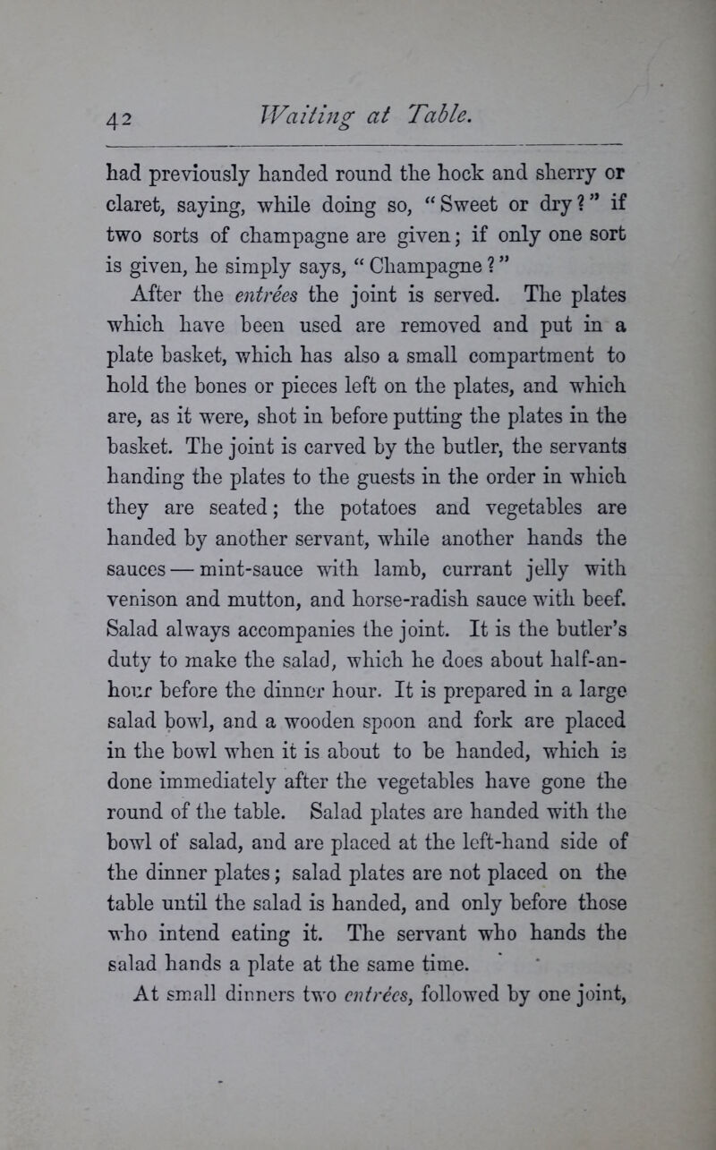 had previously handed round the hock and sherry or claret, saying, while doing so, “ Sweet or dry ? ” if two sorts of champagne are given; if only one sort is given, he simply says, “ Champagne ? ” After the entrees the joint is served. The plates which have been used are removed and put in a plate basket, which has also a small compartment to hold the bones or pieces left on the plates, and which are, as it were, shot in before putting the plates in the basket. The joint is carved by the butler, the servants handing the plates to the guests in the order in which they are seated; the potatoes and vegetables are handed by another servant, while another hands the sauces — mint-sauce with lamb, currant jelly with venison and mutton, and horse-radish sauce with beef. Salad always accompanies the joint. It is the butler’s duty to make the salad, which he does about half-an- hour before the dinner hour. It is prepared in a large salad bowl, and a wooden spoon and fork are placed in the bowl when it is about to be handed, which is done immediately after the vegetables have gone the round of the table. Salad plates are handed with the bowl of salad, and are placed at the left-hand side of the dinner plates; salad plates are not placed on the table until the salad is handed, and only before those who intend eating it. The servant who hands the salad hands a plate at the same time. At small dinners two entrees, followed by one joint,