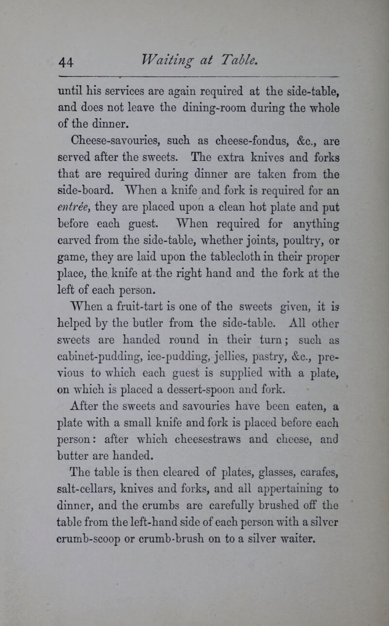 until his services are again required at the side-table, and does not leave the dining-room during the whole of the dinner. Cheese-savouries, such as cheese-fondus, &c., are served after the sweets. The extra knives and forks that are required during dinner are taken from the side-hoard. When a knife and fork is required for an entree, they are placed upon a clean hot plate and put before each guest. When required for anything carved from the side-table, whether joints, poultry, or game, they are laid upon the tablecloth in their proper place, the, knife at the right hand and the fork at the left of each person. When a fruit-tart is one of the sweets given, it is helped by the butler from the side-table. All other sweets are handed round in their turn; such as cabinet-pudding, ice-pudding, jellies, pastry, &c., pre- vious to which each guest is supplied with a plate, on which is placed a dessert-spoon and fork. After the sweets and savouries have been eaten, a plate with a small knife and fork is placed before each person: after which cheesestraws and cheese, and butter are handed. The table is then cleared of plates, glasses, carafes, salt-cellars, knives and forks, and all appertaining to dinner, and the crumbs are carefully brushed off the table from the left-hand side of each person with a silver crumb-scoop or crumb-brush on to a silver waiter.