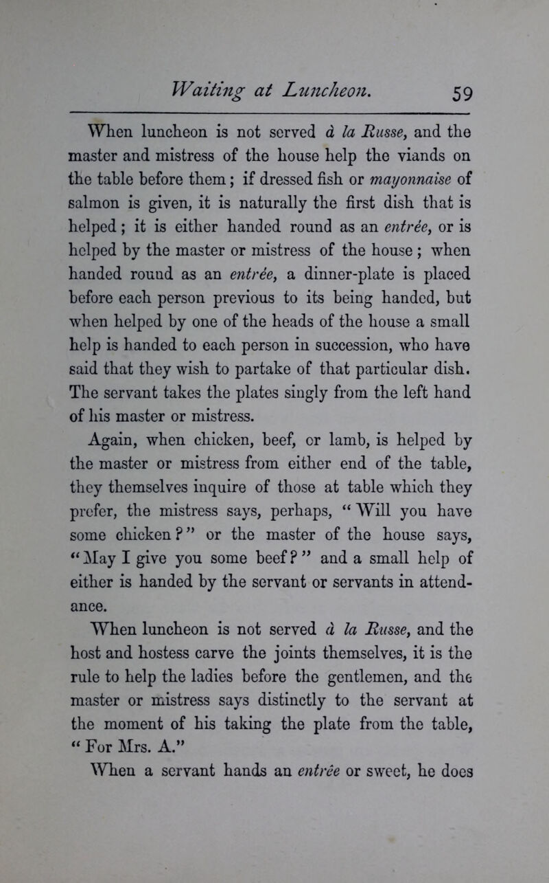 When luncheon is not served a la Basse, and the master and mistress of the house help the viands on the table before them; if dressed fish or mayonnaise of salmon is given, it is naturally the first dish that is helped; it is either handed round as an entree, or is helped by the master or mistress of the house ; when handed round as an entree, a dinner-plate is placed before each person previous to its being handed, but when helped by one of the heads of the house a small help is handed to each person in succession, who have said that they wish to partake of that particular dish. The servant takes the plates singly from the left hand of his master or mistress. Again, when chicken, beef, or lamb, is helped by the master or mistress from either end of the table, they themselves inquire of those at table which they prefer, the mistress says, perhaps, “ Will you have some chicken ?” or the master of the house says, “ May I give you some beef ? ” and a small help of either is handed by the servant or servants in attend- ance. When luncheon is not served d la Basse, and the host and hostess carve the joints themselves, it is the rule to help the ladies before the gentlemen, and the master or mistress says distinctly to the servant at the moment of his taking the plate from the table, “ For Mrs. A.” When a servant hands an entree or sweet, he does