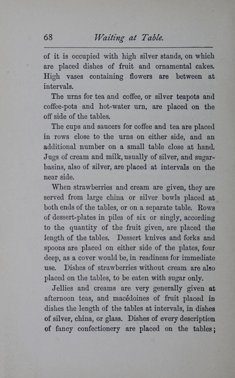 of it is occupied with high silver stands, on which are placed dishes of fruit and ornamental cakes. High vases containing flowers are between at intervals. The urns for tea and coffee, or silver teapots and coffee-pots and hot-water urn, are placed on the off side of the tables. The cups and saucers for coffee and tea are placed in rows close to the urns on either side, and an additional number on a small table close at hand. Jugs of cream and milk, usually of silver, and sugar- basins, also of silver, are placed at intervals on the near side. When strawberries and cream are given, they are served from large china or silver bowls placed at both ends of the tables, or on a separate table. Rows of dessert-plates in piles of six or singly, according to the quantity of the fruit given, are placed the length of the tables. Dessert knives and forks and spoons are placed on either side of the plates, four deep, as a cover would be, in readiness for immediate use. Dishes of strawberries without cream are also placed on the tables, to be eaten with sugar only. Jellies and creams are very generally given at afternoon teas, and macedoines of fruit placed in dishes the length of the tables at intervals, in dishes of silver, china, or glass. Dishes of every description of fancy confectionery are placed on the tables;