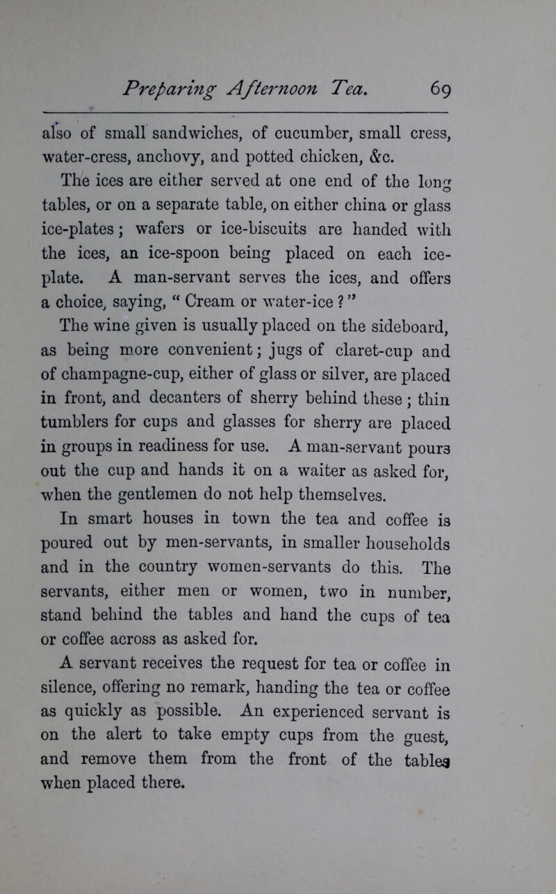 also of small sandwiches, of cucumber, small cress, water-cress, anchovy, and potted chicken, &c. The ices are either served at one end of the long tables, or on a separate table, on either china or glass ice-plates; wafers or ice-biscuits are handed with the ices, an ice-spoon being placed on each ice- plate. A man-servant serves the ices, and offers a choice, saying, “ Cream or water-ice ? ” The wine given is usually placed on the sideboard, as being more convenient; jugs of claret-cup and of champagne-cup, either of glass or silver, are placed in front, and decanters of sherry behind these; thin tumblers for cups and glasses for sherry are placed in groups in readiness for use. A man-servant pour3 out the cup and hands it on a waiter as asked for, when the gentlemen do not help themselves. In smart houses in town the tea and coffee is poured out by men-servants, in smaller households and in the country women-servants do this. The servants, either men or women, two in number, stand behind the tables and hand the cups of tea or coffee across as asked for. A servant receives the request for tea or coffee in silence, offering no remark, handing the tea or coffee as quickly as possible. An experienced servant is on the alert to take empty cups from the guest, and remove them from the front of the tables when placed there.