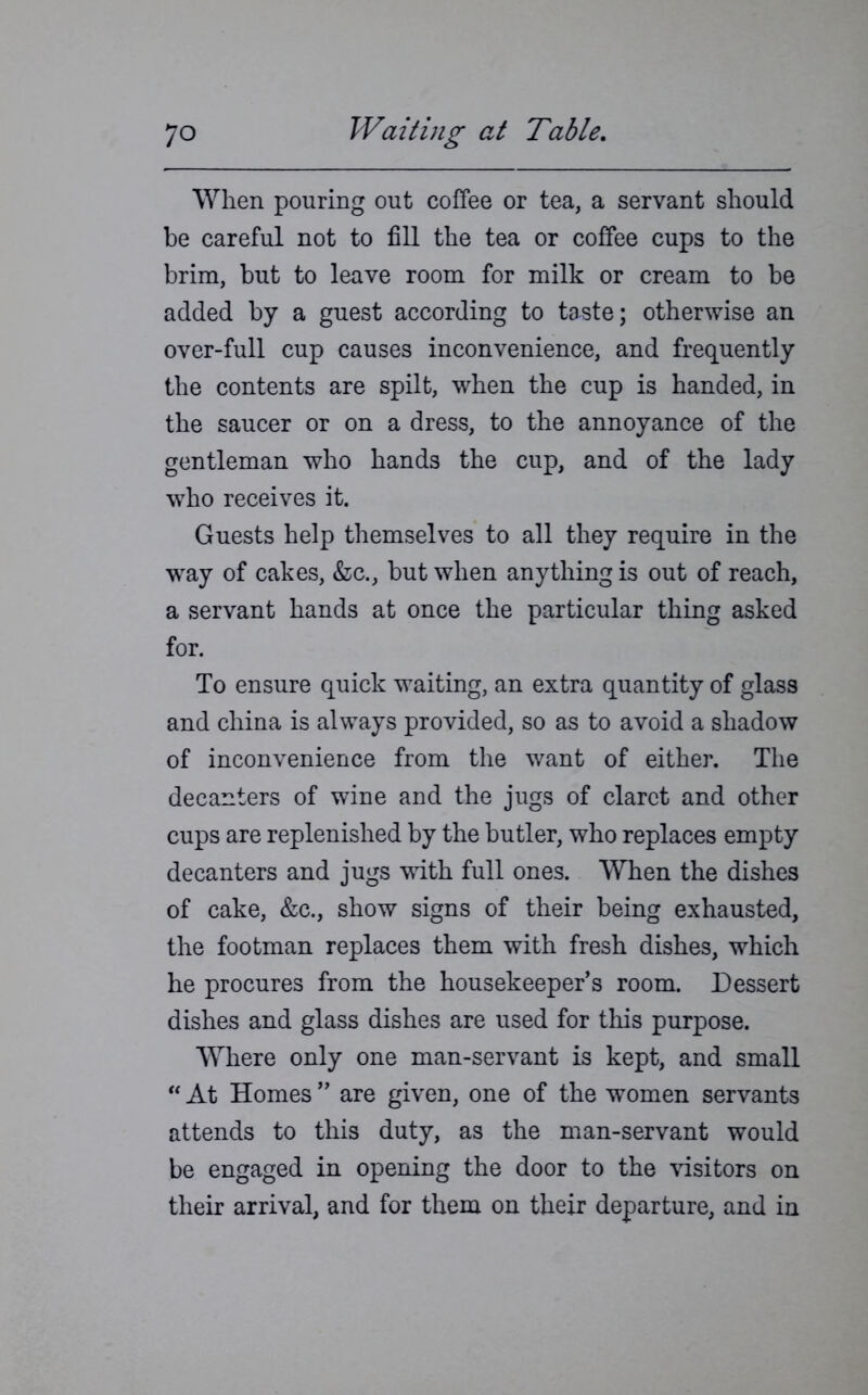 Wlien pouring out coffee or tea, a servant should be careful not to fill the tea or coffee cups to the brim, but to leave room for milk or cream to be added by a guest according to taste; otherwise an over-full cup causes inconvenience, and frequently the contents are spilt, when the cup is handed, in the saucer or on a dress, to the annoyance of the gentleman who hands the cup, and of the lady who receives it. Guests help themselves to all they require in the way of cakes, &c., but when anything is out of reach, a servant hands at once the particular thing asked for. To ensure quick waiting, an extra quantity of glass and china is always provided, so as to avoid a shadow of inconvenience from the want of either. The decanters of wine and the jugs of claret and other cups are replenished by the butler, who replaces empty decanters and jugs with full ones. When the dishes of cake, &c., show signs of their being exhausted, the footman replaces them with fresh dishes, which he procures from the housekeeper’s room. Dessert dishes and glass dishes are used for this purpose. Where only one man-servant is kept, and small “ At Homes ” are given, one of the women servants attends to this duty, as the man-servant would be engaged in opening the door to the visitors on their arrival, and for them on their departure, and in