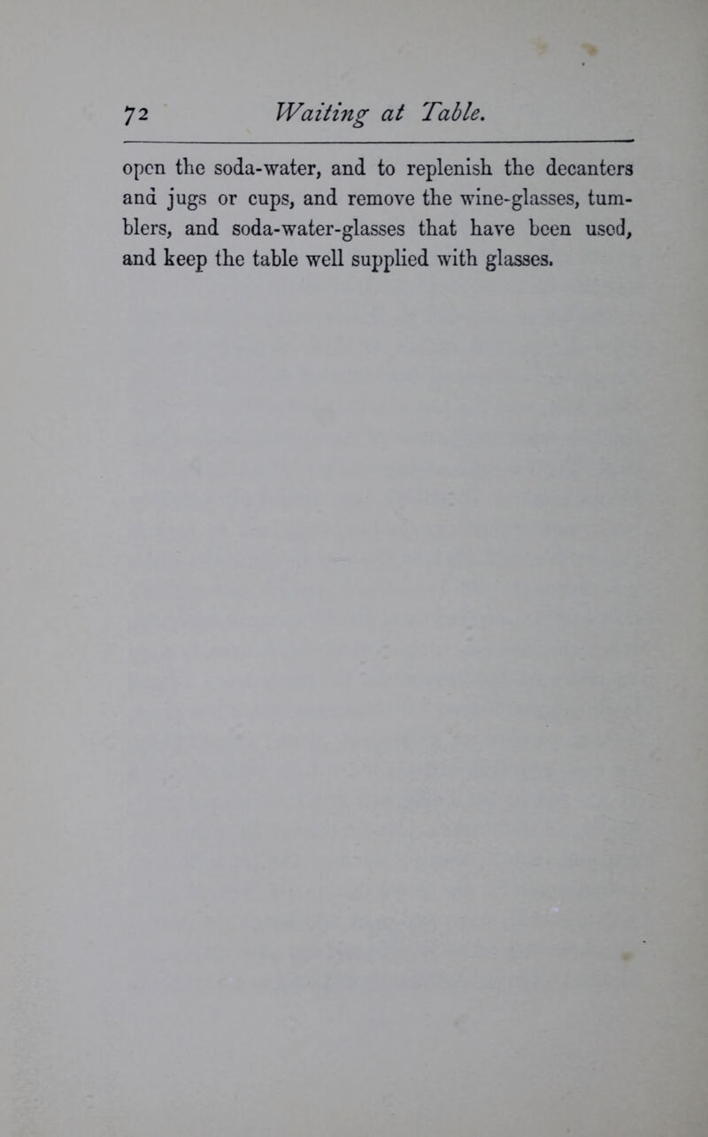 open the soda-water, and to replenish the decanters and jugs or cups, and remove the wine-glasses, tum- blers, and soda-water-glasses that have been used, and keep the table well supplied with glasses.