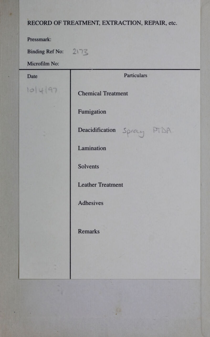 RECORD OF TREATMENT, EXTRACTION, REPAIR, etc. Pressmark: Binding Ref No: 1M% Microfilm No: Date Particulars Chemical Treatment Fumigation Deacidification Lamination Solvents Leather Treatment Adhesives Remarks