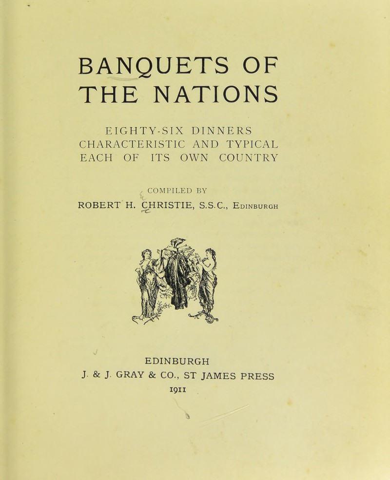 BANQUETS OF THE NATIONS EIGHTY-SIX DINNERS CHARACTERISTIC AND TYPICAL EACH OF ITS OWN COUNTRY ROBERT H. COMPILED BY CHRISTIE, S.S.C., Edinburgh EDINBURGH J. & J. GRAY & CO., ST JAMES PRESS 1911