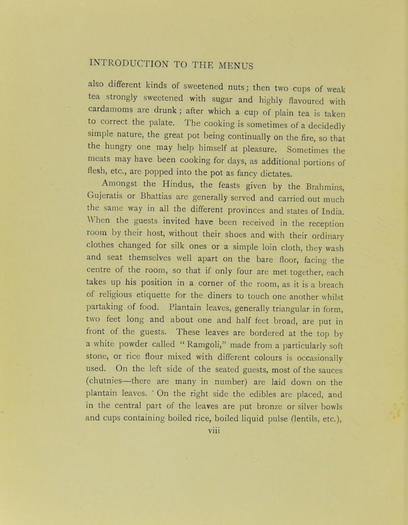 also different kinds of sweetened nuts; then two cups of weak tea strongly sweetened with sugar and highly flavoured with cardamoms are drunk; after which a cup of plain tea is taken to correct the palate. The cooking is sometimes of a decidedly simple nature, the great pot being continually on the fire, so that the hungry one may help himself at pleasure. Sometimes the meats may have been cooking for days, as additional portions of flesh, etc., are popped into the pot as fancy dictates. Amongst the Hindus, the feasts given by the Brahmins, Gujeratis or Bhattias are generally served and carried out much the same way in all the different provinces and states of India. When the guests invited have been received in the reception room by their host, without their shoes and with their ordinary clothes changed for silk ones or a simple loin cloth, they wash and seat themselves well apart on the bare floor, facing the centre of the room, so that if only four are met together, each takes up his position in a corner of the room, as it is a breach of religious etiquette for the diners to touch one another whilst partaking of food, l’lantain leaves, generally triangular in form, two feet long and about one and half feet broad, are put in front of the guests. These leaves are bordered at the top by a white powder called “ Ramgoli,” made from a particularly soft stone, or rice flour mixed with different colours is occasionally used. On the left side of the seated guests, most of the sauces (chutnies—there are many in number) are laid down on the plantain leaves. ' On the right side the edibles are placed, and in the central part of the leaves are put bronze or silver bowls and cups containing boiled rice, boiled liquid pulse (lentils, etc.),