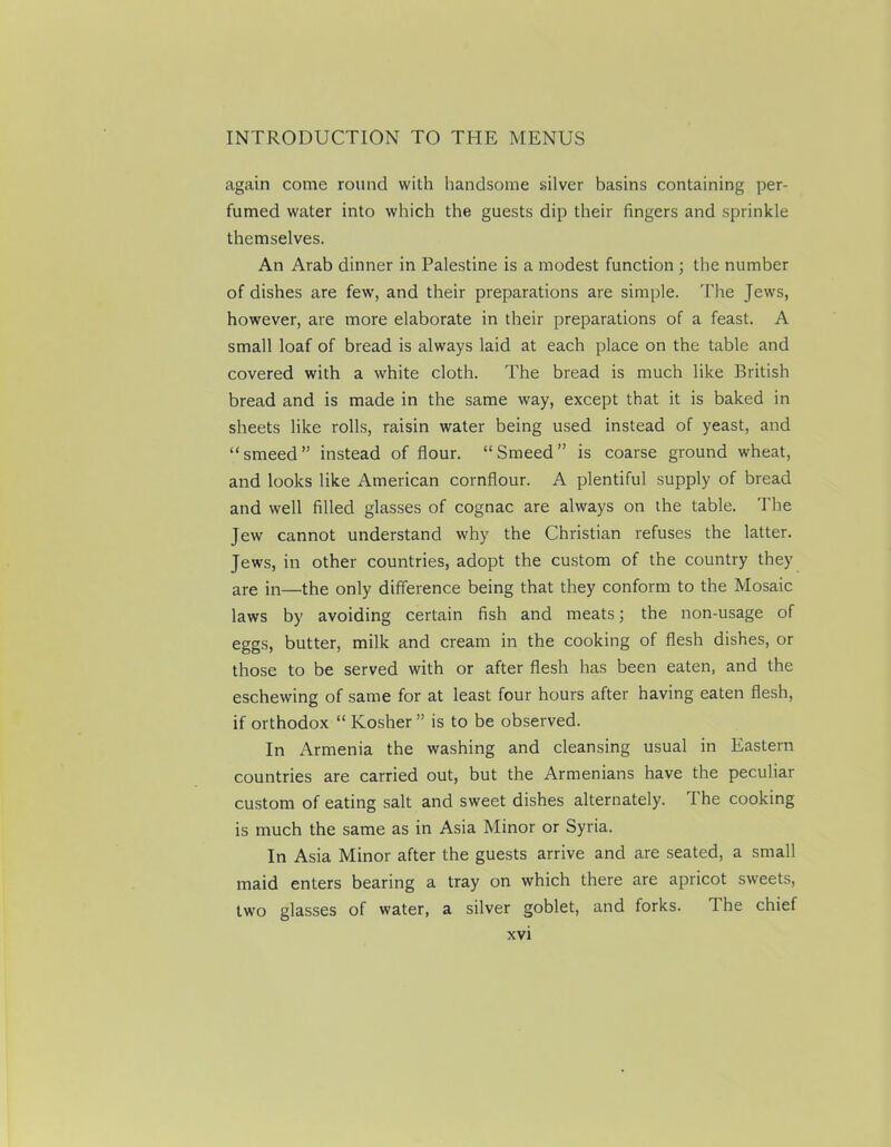 again come round with handsome silver basins containing per- fumed water into which the guests dip their fingers and sprinkle themselves. An Arab dinner in Palestine is a modest function ; the number of dishes are few, and their preparations are simple. The Jews, however, are more elaborate in their preparations of a feast. A small loaf of bread is always laid at each place on the table and covered with a white cloth. The bread is much like British bread and is made in the same way, except that it is baked in sheets like rolls, raisin water being used instead of yeast, and “smeed” instead of flour. “Smeed” is coarse ground wheat, and looks like American cornflour. A plentiful supply of bread and well filled glasses of cognac are always on the table. The Jew cannot understand why the Christian refuses the latter. Jews, in other countries, adopt the custom of the country they are in—the only difference being that they conform to the Mosaic laws by avoiding certain fish and meats; the non-usage of eggs, butter, milk and cream in the cooking of flesh dishes, or those to be served with or after flesh has been eaten, and the eschewing of same for at least four hours after having eaten flesh, if orthodox “ Kosher ” is to be observed. In Armenia the washing and cleansing usual in Eastern countries are carried out, but the Armenians have the peculiar custom of eating salt and sweet dishes alternately. The cooking is much the same as in Asia Minor or Syria. In Asia Minor after the guests arrive and are seated, a small maid enters bearing a tray on which there are apricot sweets, two glasses of water, a silver goblet, and forks. The chief
