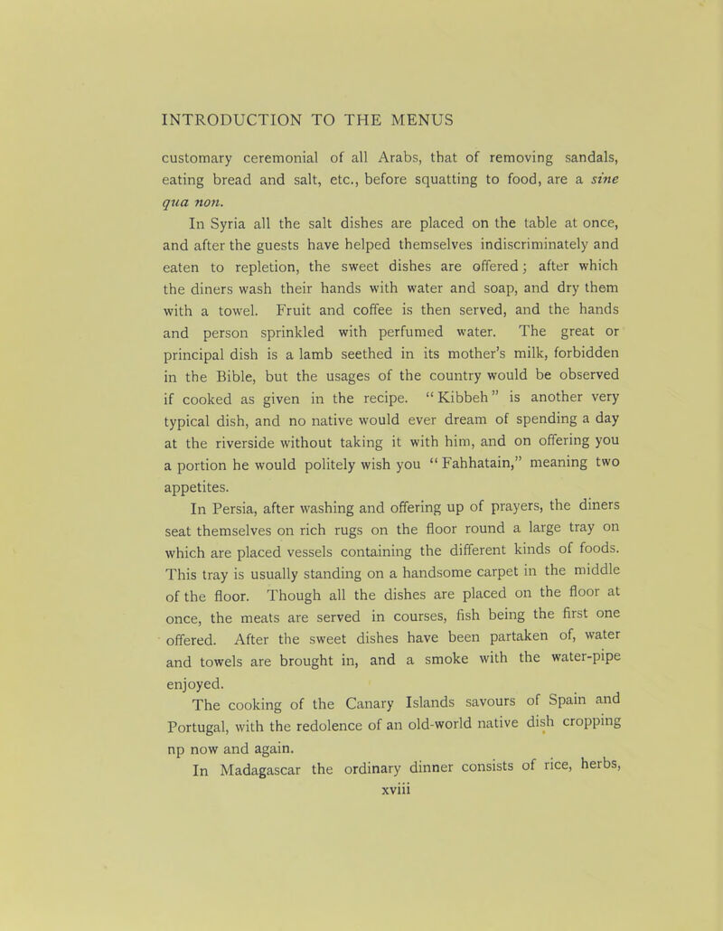 customary ceremonial of all Arabs, that of removing sandals, eating bread and salt, etc., before squatting to food, are a sine qua non. In Syria all the salt dishes are placed on the table at once, and after the guests have helped themselves indiscriminately and eaten to repletion, the sweet dishes are offered; after which the diners wash their hands with water and soap, and dry them with a towel. Fruit and coffee is then served, and the hands and person sprinkled with perfumed water. The great or principal dish is a lamb seethed in its mother’s milk, forbidden in the Bible, but the usages of the country would be observed if cooked as given in the recipe. “ Kibbeh ” is another very typical dish, and no native would ever dream of spending a day at the riverside without taking it with him, and on offering you a portion he would politely wish you “ Fahhatain,” meaning two appetites. In Persia, after washing and offering up of prayers, the diners seat themselves on rich rugs on the floor round a large tray on which are placed vessels containing the different kinds of foods. This tray is usually standing on a handsome carpet in the middle of the floor. Though all the dishes are placed on the floor at once, the meats are served in courses, fish being the first one offered. After the sweet dishes have been partaken of, water and towels are brought in, and a smoke with the water-pipe enjoyed. The cooking of the Canary Islands savours of Spam and Portugal, with the redolence of an old-world native dish cropping np now and again. In Madagascar the ordinary dinner consists of lice, heibs,