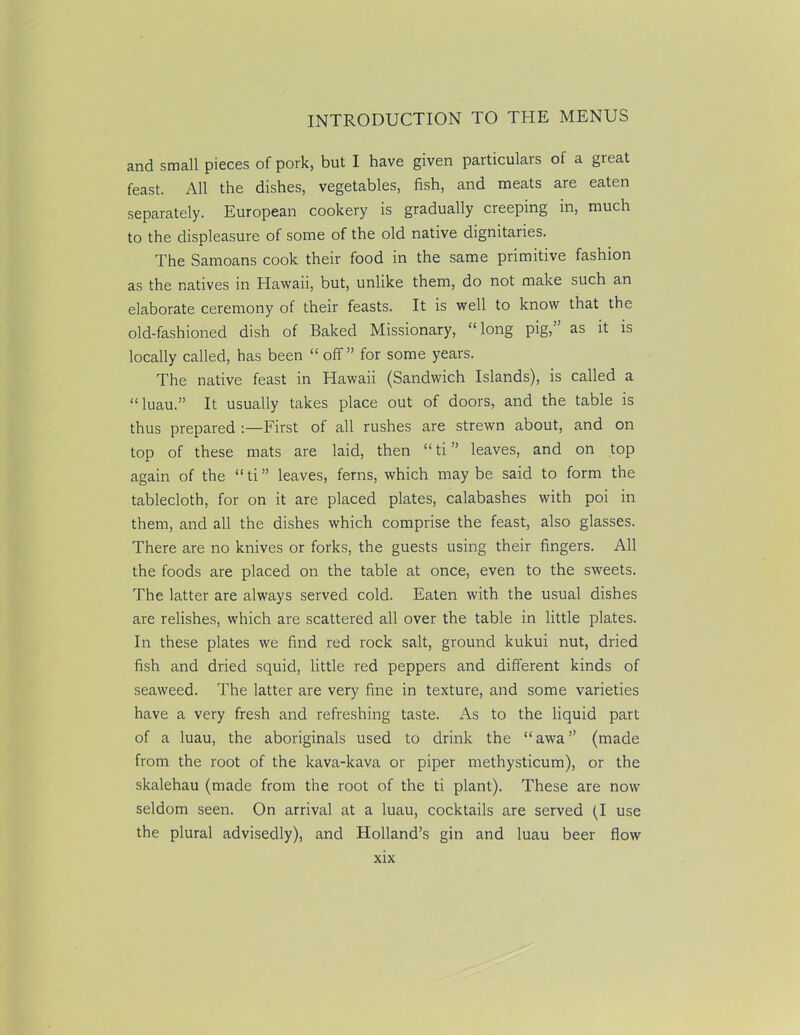 and small pieces of pork, but I have given particulars of a great feast. All the dishes, vegetables, fish, and meats are eaten separately. European cookery is gradually creeping in, much to the displeasure of some of the old native dignitaries. The Samoans cook their food in the same primitive fashion as the natives in Hawaii, but, unlike them, do not make such an elaborate ceremony of their feasts. It is well to know that the old-fashioned dish of Baked Missionary, “ long pig, as it is locally called, has been “ off” for some years. The native feast in Hawaii (Sandwich Islands), is called a “luau.” It usually takes place out of doors, and the table is thus prepared :—First of all rushes are strewn about, and on top of these mats are laid, then “ti” leaves, and on top again of the “ti” leaves, ferns, which maybe said to form the tablecloth, for on it are placed plates, calabashes with poi in them, and all the dishes which comprise the feast, also glasses. There are no knives or forks, the guests using their fingers. All the foods are placed on the table at once, even to the sweets. The latter are always served cold. Eaten with the usual dishes are relishes, which are scattered all over the table in little plates. In these plates we find red rock salt, ground kukui nut, dried fish and dried squid, little red peppers and different kinds of seaweed. The latter are very fine in texture, and some varieties have a very fresh and refreshing taste. As to the liquid part of a luau, the aboriginals used to drink the “awa” (made from the root of the kava-kava or piper methysticum), or the skalehau (made from the root of the ti plant). These are now seldom seen. On arrival at a luau, cocktails are served (I use the plural advisedly), and Holland’s gin and luau beer flow