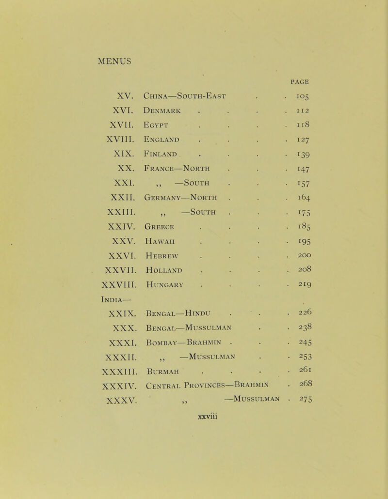 XV. China—South-East page • 105 XVI. Denmark . 112 XVII. Egypt . 118 XVIII. England . 127 XIX. Finland • i39 XX. France—North • x47 XXI. ,, —South • i57 XXII. Germany—North 164 XXIII. ,, —South • x75 XXIV. Greece . 185 XXV. Hawaii • *95 XXVI. Hebrew 200 XXVII. Holland 208 XXVIII. Hungary 219 India— XXIX. Bengal—Hindu 226 XXX. Bengal—Mussulman • 238 XXXI. Bombay—Brahmin . • 245 XXXII. ,, —Mussulman • 253 XXXIII. Burmah 261 XXXIV. Central Provinces—Brahmin . 268 XXXV. >t —Mussulman • 275 jcxviii