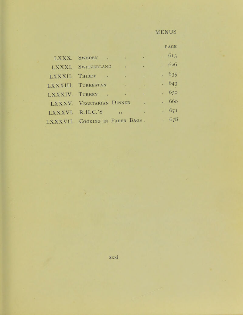 PAGE LXXX. Sweden . 613 LXXXI. Switzerland 626 LXXXII. Thibet • 635 LXXXIII. Turkestan • 643 LXXXIV. Turkey • 650 LXXXV. Vegetarian Dinner 660 LXXXVI. R.H.C.’S . 671 LXXXVII. Cooking in Paper Bags . . 678