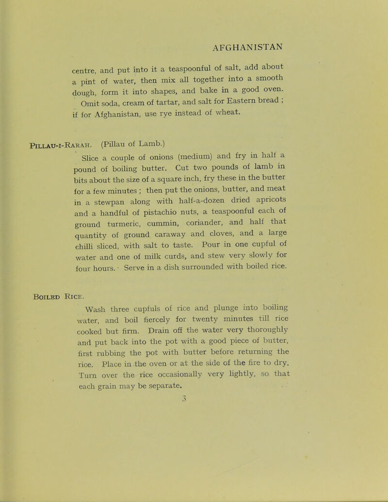 centre, and put into it a teaspoonful of salt, add about a pint of water, then mix all together into a smooth dough, form it into shapes, and bake in a good oven. Omit soda, cream of tartar, and salt for Eastern bread , if for Afghanistan, use rye instead of wheat. Pillau-i-Rarah. (Pillau of Lamb.) Slice a couple of onions (medium) and fry in half a pound of boiling butter. Cut two pounds of lamb in bits about the size of a square inch, fry these in the butter for a few minutes ; then put the onions, butter, and meat in a stewpan along with half-a-dozen dried apricots and a handful of pistachio nuts, a teaspoonful each of ground turmeric, cummin, coriander, and half that quantity of ground caraway and cloves, and a large chilli sliced, with salt to taste. Pour in one cupful of water and one of milk curds, and stew very slowly for four hours. • Serve in a dish surrounded with boiled rice. Boiled Rice. Wash three cupfuls of rice and plunge into boiling water, and boil fiercely for twenty minutes till rice cooked but firm. Drain off the water very thoroughly and put back into the pot with a good piece of butter, first rubbing the pot with butter before returning the rice. Place in the oven or at the side of the fire to dry. Turn over the rice occasionally very lightly, so that each grain may be separate.