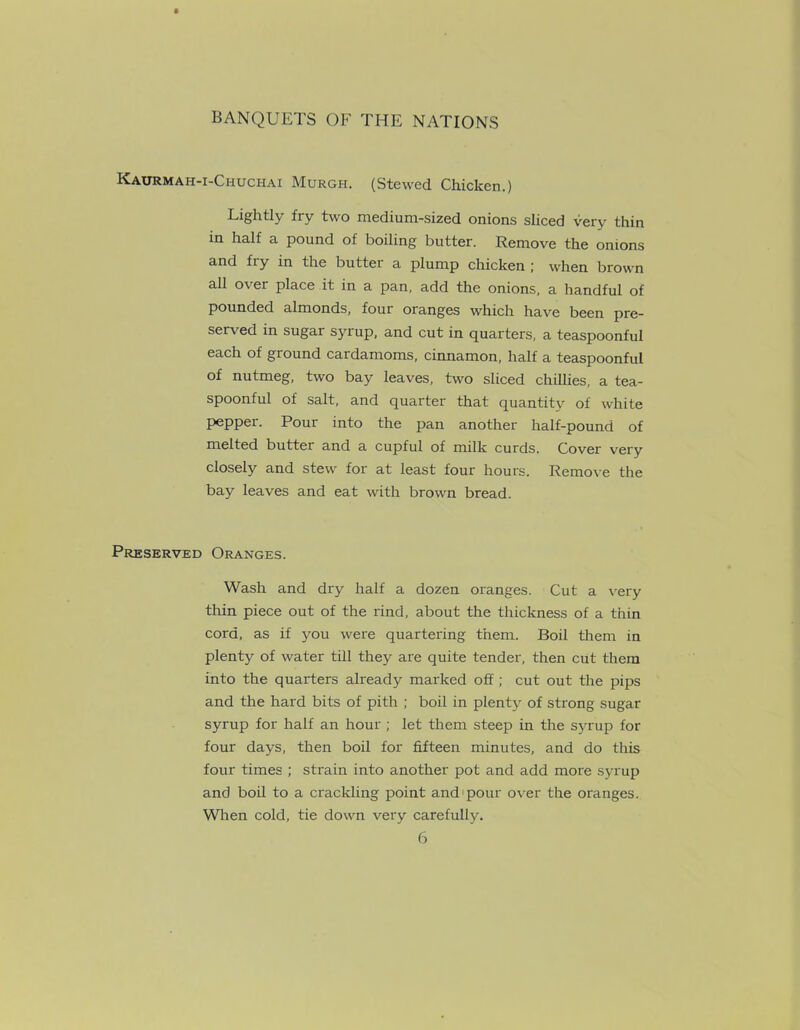 Kaurmah-i-Chuchai Murgh. (Stewed Chicken.) Lightly fiy two medium-sized onions sliced very thin in half a pound of boiling butter. Remove the onions and fiy in the buttei a plump chicken ; when brown all o\ er place it in a pan, add the onions, a handful of pounded almonds, four oranges which have been pre- served in sugar synup, and cut in quarters, a teaspoonful each of ground cardamoms, cinnamon, half a teaspoonful of nutmeg, two bay leaves, two sliced chillies, a tea- spoonful of salt, and quarter that quantitv of white pepper. Pour into the pan another half-pound of melted butter and a cupful of milk curds. Cover very closely and stew for at least four hours. Remove the bay leaves and eat with brown bread. Preserved Oranges. Wash and dry half a dozen oranges. Cut a very thin piece out of the rind, about the thickness of a thin cord, as if you were quartering them. Boil them in plenty of water till they are quite tender, then cut them into the quarters already marked off ; cut out the pips and the hard bits of pith ; boil in plenty of strong sugar syrup for half an hour ; let them steep in the syrup for four days, then boil for fifteen minutes, and do this four times ; strain into another pot and add more syrup and boil to a crackling point and pour over the oranges. When cold, tie down very carefully.