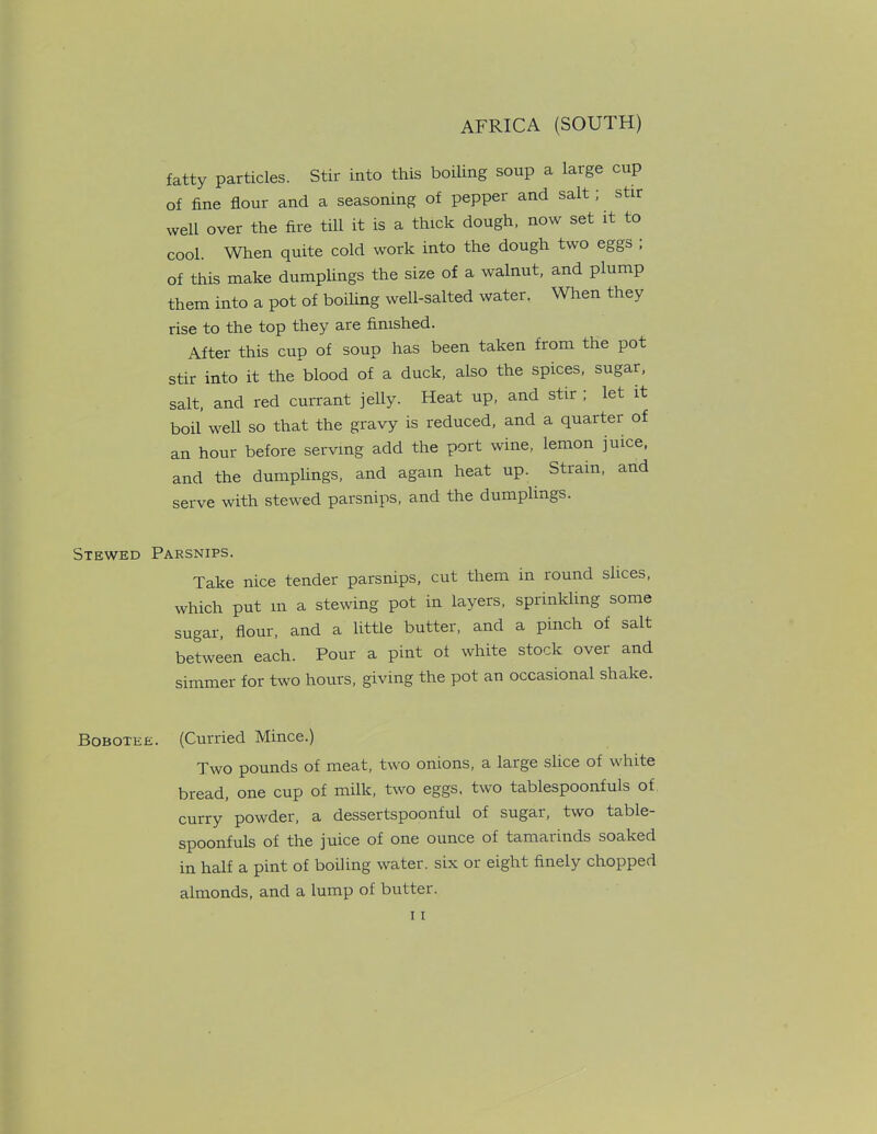 fatty particles. Stir into this boiling soup a large cup of fine flour and a seasoning of pepper and salt; stir well over the fire till it is a thick dough, now set it to cool. When quite cold work into the dough two eggs , of this make dumplings the size of a walnut, and plump them into a pot of boiling well-salted water. When they rise to the top they are finished. After this cup of soup has been taken from the pot stir into it the blood of a duck, also the spices, sugar, salt, and red currant jelly. Heat up, and stir ; let it boil well so that the gravy is reduced, and a quarter of an hour before serving add the port wine, lemon juice, and the dumplings, and again heat up. Strain, and serve with stewed parsnips, and the dumplings. Stewed Parsnips. Take nice tender parsnips, cut them in round slices, which put m a stewing pot in layers, sprinkling some sugar, flour, and a little butter, and a pinch of salt between each. Pour a pint of white stock over and simmer for two hours, giving the pot an occasional shake. Bobotee. (Curried Mince.) Two pounds of meat, two onions, a large slice of white bread, one cup of milk, two eggs, two tablespoonfuls of curry powder, a dessertspoonful of sugar, two table- spoonfuls of the juice of one ounce of tamarinds soaked in half a pint of boiling water, six or eight finely chopped almonds, and a lump of butter.