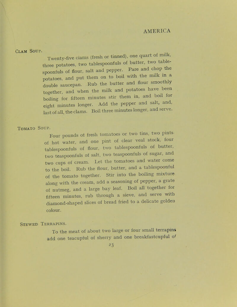 Clam Sour. Twenty-five ciams (fresh or tinned), one quart of milk, three potatoes, two tablespoonfuls of butter, two table- spoonfuls of flour, salt and pepper. Pare and chop the potatoes, and put them on to boil with the milk in a double saucepan. Rub the butter and flour smoothly together, and when the milk and potatoes have been boiling for fifteen minutes stir them in, and boil for eight minutes longer. Add the pepper and salt, and, last of all, the clams. Boil three minutes longer, and serve. Tomato Soup. Four pounds of fresh tomatoes or two tins, two pints of hot water, and one pint of clear veal stock, four tablespoonfuls of flour, two tablespoonfuls of butter, two teaspoonfuls of salt, two teaspoonfuls of sugar, and two cups of cream. Let the tomatoes and water come to the boil. Rub the flour, butter, and a tablespoonful of the tomato together. Stir into the boiling mixture along with the cream, add a seasoning of pepper, a grate of nutmeg, and a large bay leaf. Boil all together for fifteen minutes, rub through a sieve, and serve with diamond-shaped slices of bread fried to a delicate golden colour. Stewed Terrapins. To the meat of about two large or four small terrapins add one teacupful of sherry and one breakfastcupful of