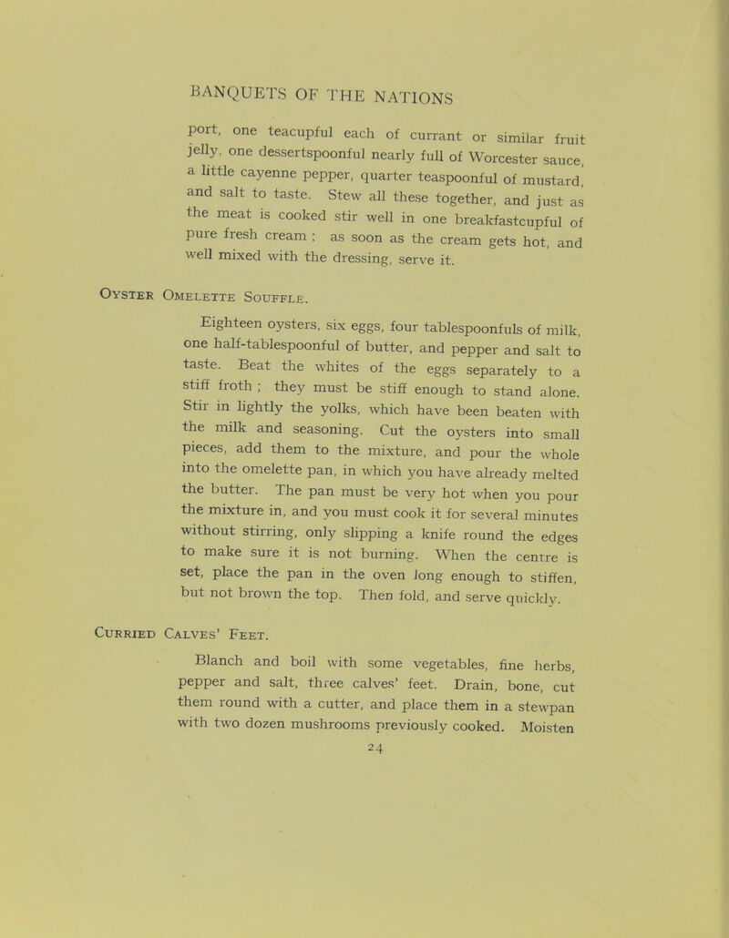 port, one teacupful each of currant or similar fruit jelly, one dessertspoonful nearly full of Worcester sauce, a httle cayenne pepper, quarter teaspoonful of mustard, and salt to taste. Stew all these together, and just as the meat is cooked stir well in one brealcfastcupful of pure fresh cream ; as soon as the cream gets hot, and well mixed with the dressing, serve it. Oyster Omelette Souffle. Eighteen oysters, six eggs, four tablespoonfuls of milk, one half-tablespoonful of butter, and pepper and salt to taste. Beat the whites of the eggs separately to a stiff froth ; they must be stiff enough to stand alone. Stir m lightly the yolks, which have been beaten with the milk and seasoning. Cut the oysters into small pieces, add them to the mixture, and pour the whole into the omelette pan, in which you have already melted the butter. The pan must be very hot when you pour the mixture in, and you must cook it for several minutes without stirring, only slipping a knife round the edges to make sure it is not burning. When the centre is set, place the pan in the oven Jong enough to stiffen, but not brown the top. Then fold, and serve quickly. Curried Calves’ Feet. Blanch and boil with some vegetables, fine herbs, pepper and salt, three calves’ feet. Drain, bone, cut them round with a cutter, and place them in a stewpan with two dozen mushrooms previously cooked. Moisten