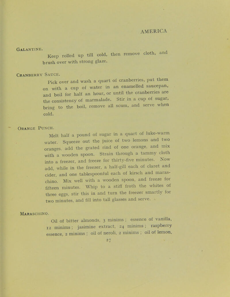 Galantine. Keep rolled up till cold, then remove cloth, and brush over with strong glaze. Cranberry Sauce. Pick over and wash a quart of cranberries, put them on with a cup of water in an enamelled saucepan, and boil for half an hour, or until the cranberries are the consistency of marmalade. Stir in a cup of sugar, bring to the boil, remove all scum, and serve when cold. Orange Punch. Melt half a pound of sugar in a quart of luke-warm water. Squeeze out the juice of two lemons and two oranges, add the grated rind of one orange, and mix with a wooden spoon. Strain through a tammy cloth into a freezer, and freeze for thirty-five minutes. Now add, while in the freezer, a half-gill each of claret and cider, and one tablespoonful each of kirsch and maras- chino. Mix well with a wooden spoon, and fieeze for fifteen minutes. Whip to a stiff froth the whites of three eggs, stir this in and turn the fieezei smartly foi two minutes, and fill into tall glasses and serve. Maraschino. Oil of bitter almonds, 3 minims ; essence of vanilla, 12 minims ; jasimine extract, 24 minims ; raspberry essence, 2 minims ; oil of neroli, 2 minims ; oil of lemon.