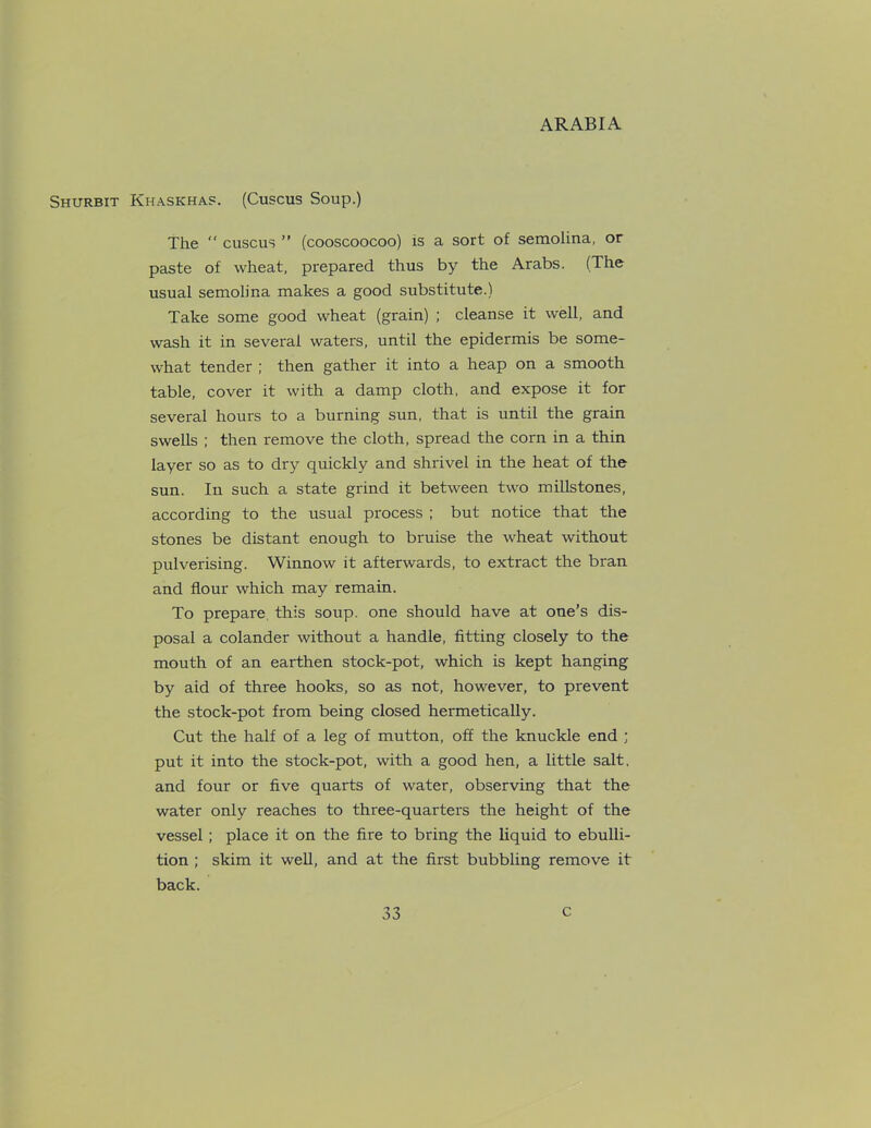 Shurbit Khaskhas. (Cuscus Soup.) The “ cuscus ” (cooscoocoo) is a sort of semolina, or paste of wheat, prepared thus by the Arabs. (The usual semolina makes a good substitute.) Take some good wheat (grain) ; cleanse it well, and wash it in several waters, until the epidermis be some- what tender ; then gather it into a heap on a smooth table, cover it with a damp cloth, and expose it for several hours to a burning sun, that is until the grain swells ; then remove the cloth, spread the corn in a thin layer so as to dry quickly and shrivel in the heat of the sun. In such a state grind it between two millstones, according to the usual process ; but notice that the stones be distant enough to bruise the wheat without pulverising. Winnow it afterwards, to extract the bran and flour which may remain. To prepare this soup, one should have at one’s dis- posal a colander without a handle, fitting closely to the mouth of an earthen stock-pot, which is kept hanging by aid of three hooks, so as not, however, to prevent the stock-pot from being closed hermetically. Cut the half of a leg of mutton, off the knuckle end ; put it into the stock-pot, with a good hen, a little salt, and four or five quarts of water, observing that the water only reaches to three-quarters the height of the vessel; place it on the fire to bring the liquid to ebulli- tion ; skim it well, and at the first bubbling remove it back.