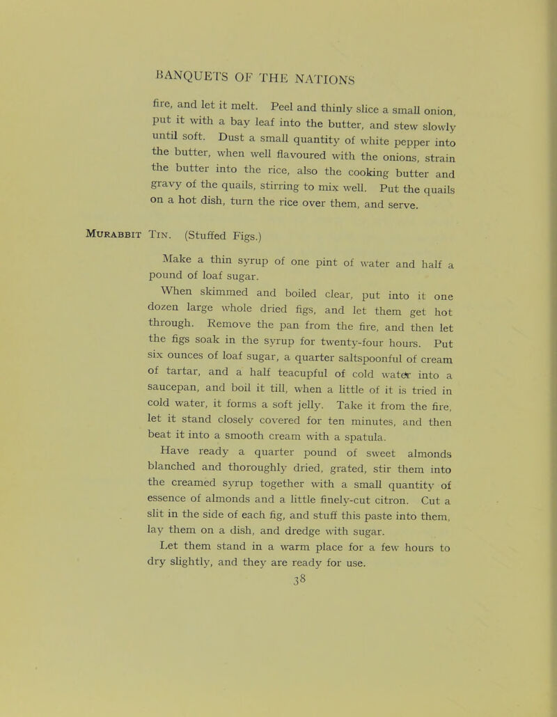 fire, and let it melt. Peel and thinly slice a small onion, put it with a bay leaf into the butter, and stew slowly untd soft. Dust a small quantity of white pepper into the butter, when well flavoured with the onions, strain the butter into the rice, also the cooking butter and gravy of the quails, stirring to mix well. Put the quails on a hot dish, turn the rice over them, and serve. Murabbit Tin. (Stuffed Figs.) Make a thin syrup of one pint of water and half a pound of loaf sugar. When skimmed and boiled clear, put into it one dozen large whole dried figs, and let them get hot through. Remove the pan from the fire, and then let the figs soak in the syrup for twenty-four hours. Put six ounces of loaf sugar, a quarter saltspoonful of cream of tartar, and a half teacupful of cold water into a saucepan, and boil it till, when a little of it is tried in cold water, it forms a soft jelly. Take it from the fire, let it stand closely covered for ten minutes, and then beat it into a smooth cream with a spatula. Have ready a quarter pound of sweet almonds blanched and thoroughly dried, grated, stir them into the creamed syrup together with a small quantity of essence of almonds and a little finely-cut citron. Cut a slit in the side of each fig, and stuff this paste into them, lay them on a dish, and dredge with sugar. Let them stand in a warm place for a few hours to dry slightly, and they are ready for use.